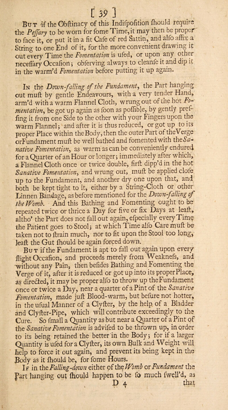 [ 35> ] Bu T if the Gbftinacy of this Indifpofition (hould require the Pejfary to be worn for fome Xime, it may then be proper to face it, or put it in a fit Cafe of red Sattin, and alfo affix a String to one End of it, tor the more convenient drawing it out e'very Time the Fomentation is ufed, or upon^ any other neceflary Occafion; obferving always to cleanfe it and dip it in the warmM Fomentation before putting it up again. In the Down-falling of the Fundament.y the Part hanging out muft by gentle Endeavours, with a very tender Hand, arm’d with a warm Flannel Cloth, wrung out of tne hot Fo¬ mentation., be got up again as foon as poffible, by gently pref- fing it from one Side to the other with yoijr Fingers upon the warm Flannel; and after it is thus reduced, or got up to its proper Place within the Body, then the outer Part of theVerge orFundamentmuft be W'ell bathed and fomented with theS'tf-’ native Fomentation, as warm as can be conveniently endured for a Quarter of an Hour or longer; immediately after whicn, a Flannel Cloth once or twice double, firft dipp’d in the hot Sanative Fomentation, and wrung out, muft be applied clofe up to the Fundament, and another dry one upon that, and both be kept tight to it, either by a String-Cloth or other Linnen Bandage, as before mentioned for the Downf oiling of the Womb. And this Bathing and Fomenting ought to be repeated twice or thrice a Day for five or fix Days at leaft, altho’ the Part does not fall out again, efpecially every Time the Patient goes to Stool; at which Time alfo Care muft be taken not to ftrain much, nor to fit upon the Stool too long, Jeaft the Gut fhould be again forced down. But if the Fundament is apt to fall out again upon every flight Occafion, and proceeds merely from Weaknefs, and without any Pain, then befides Bathing and Fomenting the Verge of it, after it is reduced or got up into its proper Place, as dfreded, it may be proper alfo to throw up theFundament once or twice a Day, near a quarter of a Pint of the Sanative Fomentation, made juft Blood-warm, but befure not hotter, in the ufual Manner of a Clyfter, by the help of a Bladder and Clyfter-Pipe, which will contribute exceedingly to the Cure. So fmall a Quantity as but near a Quarter of a Pint of the Sanative Fomentation is advifed to be thrown up, in order to its being retained the better'in the Body; for if a larger Quantity is ufed fora Clyfter, its own Bulk and Weight v/ill help to force it out again, and prevent its being kept in the 3ody as it fhould be, for fome Hours. If in xht Falling-down either of xh^Womb ox Fundament the Part hanging out fhould happen to be fo much fwell’d, as P 4