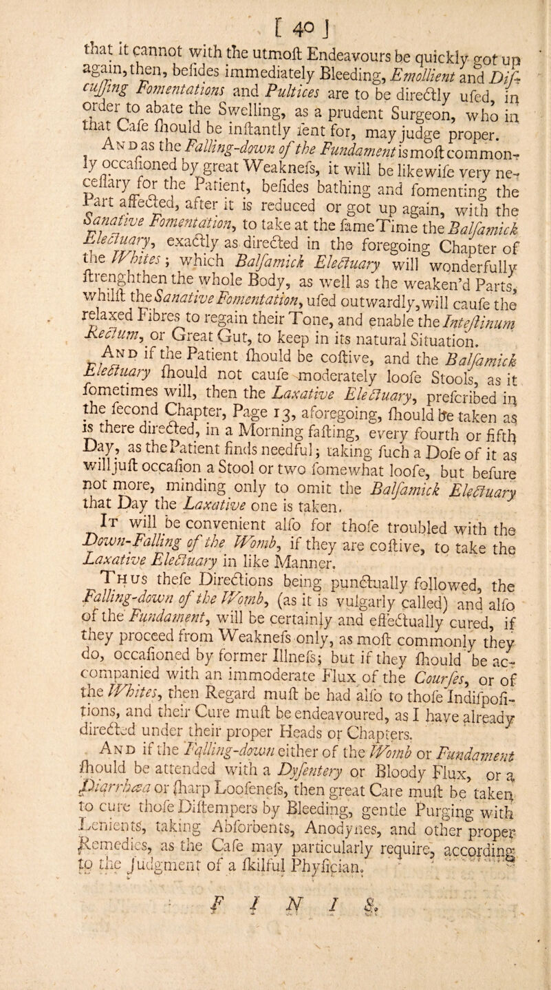 that It cannot with the utmoft Endeavours be quickly o-ot up again, then, befides immediately Bleeding, Emollient and Dif, cuffing Fomentations znA Pultices are to be diredly ufed in order to abate the Swelling, as a prudent Surgeon, who in that Cafe fnould be mftantly fent for, may judge proper. And as the Falling-down of the Fundamenthmadizommon-- y occa loned by great Weaknefs, it will be likewife very ner ce ^'7 Or the Padent, befides bathing and fomenting the Part affedfed, after it is reduced or got up again, with the hanative Fomentation, to take at the fameTime l\it Balfamick EleoJuary, exadly as direfted in the foregoing Chapter of the IVbites; which Balfamick Electuary will wonderfully ftrenghrhen the whole Body, as well as the weaken’d Parts, whilit thtSanativeFomentation, ufed outv/ardIy,will caufe the relaxed Fibres to regain their Tone, and enable xh&Inteftinurn Keclum, ox Great Gut, to keep in its natural Situation. An d if the Patient ihould be coftive, and the Balfamick E^eauary fliould not caufe moderately loofe Stools, as it fometimes will, then the Laxative Ehauary, prefcribed ip the fecond Chapter, Page 13, aforegoing, fliould he taken as ^there directed, in a Morning falling, every fourth or fifth Day, as the Patient finds needful; raking fuch a Dofe of it willjulloccafion a Stool or two fomewhat loofe, but befure not iMre, minding only to omit the Balfamick Ek^uarft that Day the Laxative one is taken. It will be convenient allb for thofe troubled with the Down-Falling of the Womh^ if they are colli ve, to take the Laxative Ekauary^ in like Manner, Thus thefe Diredions being pundiially followed, the Falling-down of the l/ornb, (as it is vulgarly called) and alfq of iht Fundament, will be certainly and efledually cured, if they proceed from Weaknefs only, as moll commonly they do, occafioned by former Illnefs; but if they fhould be ac¬ companied with an immoderate Flux of the Courfes, or of the Whites, then Regard mull; be had alfo to thofe Indifpofi- tions, and their Cure mull be endeavoured, as I have already direded under their proper Heads or Chapters. An D if the 'Ff ling-down either of the Womb or Fundament /hould be attended with a Dyfentery or Bloody Flux, or a fiiqrrhaa or (harp Loofenefs, then great Care muft be takep to cure thofe Diftempers by Bleeding, gentle Purging with Fciiicnts, taking Afiforueiits, Anodyiies, and other proper ^tmedt^s, as tire Cafe may particularly require, according FP Vfe’J^^^nient of a fkilful Phyli'cian. ' '  ■ '■  ■‘Si INI