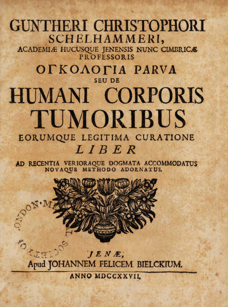 GUNTHERI CHRISTOPHORI SCHELHAMMERI, ACADEMIAE HUCUSQUE JENENSIS NUNC CIMBRICAS PROFESSORIS OTKOAOriA PARVA SEU DE HUMANI CORPORIS TUMORIBUS EORUMQUE LEGITIMA CURATIONE LIBER AD RECENTIA VERIORAQUE DOGMATA ACCOMMODATUS NOVAQUE METHODO ADORNATUS. ANNO MDCCXXVII,