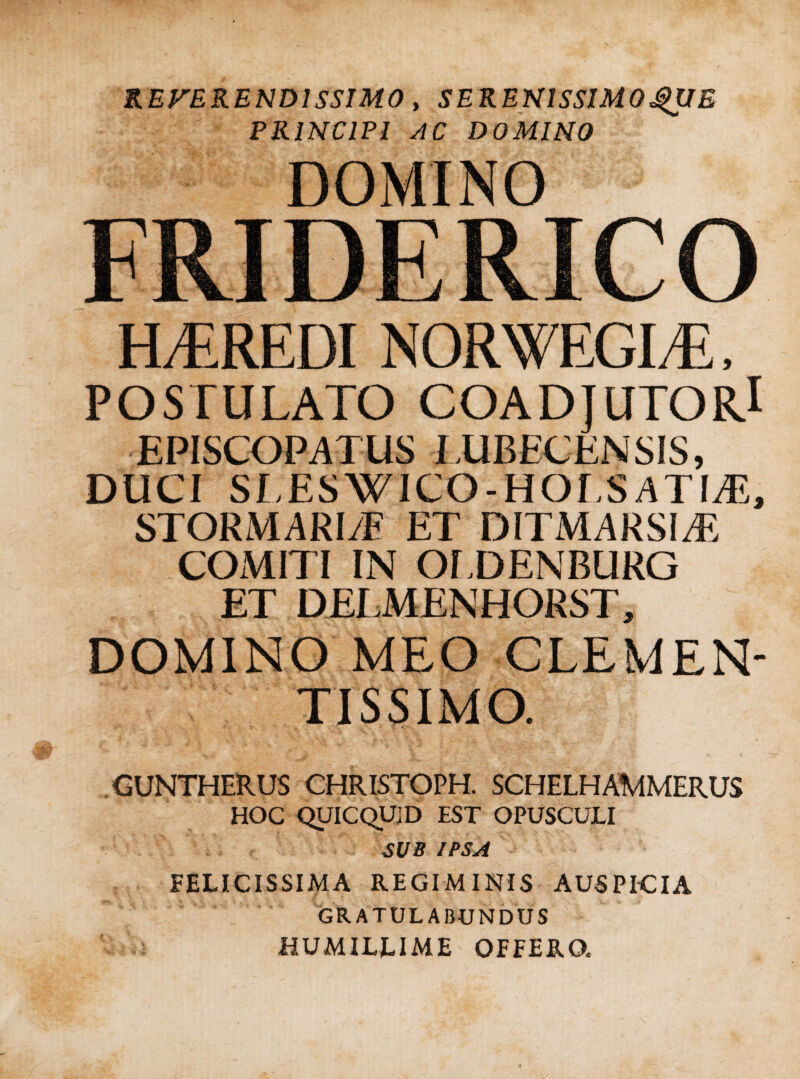 REFERENDISSIMO, SERENlSSlMOgUE PRINCIPI AC DOMINO DOMINO FRIDERICO H/EREDI NORWEGI/E, POSTULATO COADJUTORl EPISCOPATUS LUBECENSIS, DUCI SLESWICO-HOI.S ATIyE, STORMARI/E ET DITMARSIA? COMITI IN OfDENBURG ET DELMENHORST, DOMINO MEO CLEMEN¬ TIS SIMO. . GUNTHERUS CHRISTOPH. SCHELHAMMERUS HOC QUICQUID EST OPUSCULI SUB IPSA FELICISSIMA REGIMINIS AUSPICIA GRATULABUNDUS HUMILLIME OFFERO.