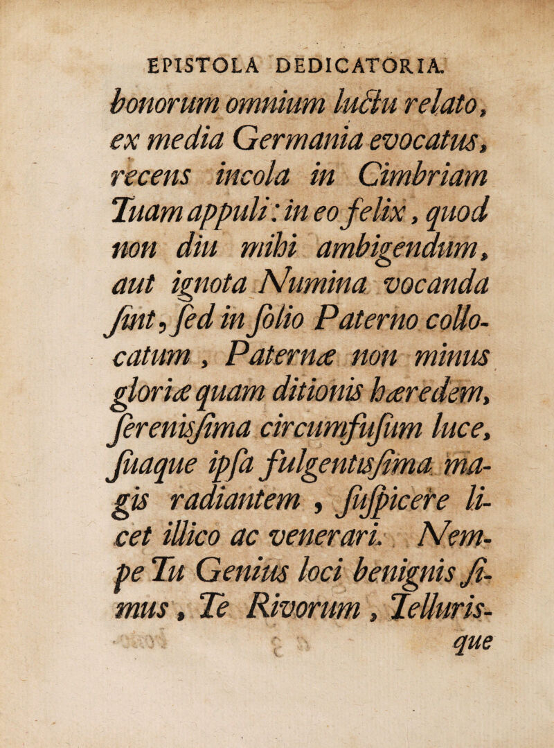 bonorum omnium ludu relato, ex media Germania evocatus s recens incola in Cimbriam Tuam appuli: in eo felix, quod non diu mihi ambigendum, aut ignota Numina vocanda Jmt, fed in folio Paterno collo- catum, Paterna non minus gloria quam ditionis haredem> ferenisjima circumfufum luce, Juaque ipfafulgentisfima ma¬ gis radiantem , fitfpicere li¬ cet illico ac venerari Nem¬ pe Tu Genius loci benignis fi¬ mus » Te Rivorum 3 ~ que