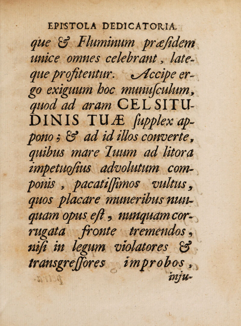 que & unice omnes celebrantlate- que profitentur, ^yiccipe er¬ go exiguum hoc munufculum, quod ad aram CELSITU¬ DINIS TU JE fupplex ap¬ pono 5 & ad id iUos converte, anibus mare T.uum ad litora impetuofius advolutum com¬ ponis , pacati [fimos vultus, quos placare muneribus nun¬ quam opus eft ? nunquam cor¬ rugata fronte tremendos, ntfi in legum violatores transgrejfores improbos >