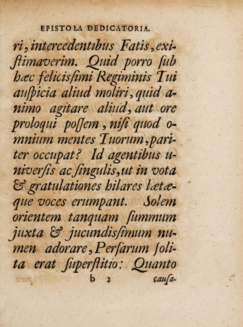 ri, intercedentibus Fatis, exi- Jlimaverim. Quid porro fub hac felicis fimi Regiminis Tui auff ici a aliud moliri, quid a- nimo agitare aliud, aut ore proloqui pojjem, nifi quod o- mnium mentes Tuorum,pari¬ ter occupat? Id agentibus //- niverjis ac Jingulis, ut in vota & gratulationes hilares lata¬ que voces erumpant. Solem orientem tanquam fumrniim juxta & jucundis/imum nu¬ men adorare,Per [arum /0li¬ ta erat fuperflitio: Quanto