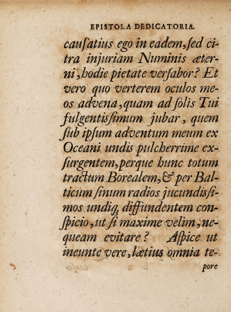 caufatius ego in eadem, fed ci¬ tra injuriam Numinis ster¬ ni,hodie pietate verjabor? Et vero quo verterem oculos me¬ os advena, quam ad /olis Tui fulgentujimum jubar, quem Jub ipjum adventum meum ex ime ex- /urgentem,perque hunc totum traBum Borealem, &per B al¬ mos u Jfticio 5 utJi maxime queam evitare ? ice ut tore