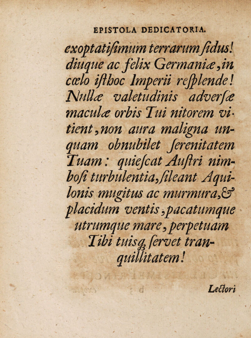 exoptati/imum terrarum Jtdusl diuque ac felix Germanice coelo ifthoc Imperii refflende! NuUa valetudinis adverfa macula orbis Tui nitorem vir tient, non aura maligna un¬ quam obnubilet ferenitatem Tuam: quiefcat Auftri nim- bofi turbulentia,/ileant Aqui¬ lonis mugitus ac murmura placidum ventis,pacatum que utrumque mare,perpetuam Tibi tuisg fervet tran¬ quillitatem ! Lettori