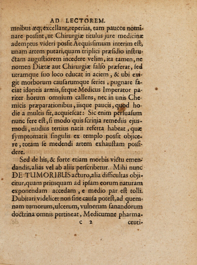 mnibu$^qyexcellant,reperias,tam paUCOs nomi¬ nare posfint,ut Chirurgia titulus jure medicinae ademptus videri posfk.Aequis limum interim eflr, unam artem putari,quam triplici praffidio inftru- dtam auguftiorem incedere velim,ita tamen,ne nomen Diaetae aut Chirurgiae fallo praeferat, led utramque fuo loco educat in aciem , & ubi exi¬ git morborum caufarumque leries, pugnare fa¬ ciat idoneis armis, litque Medicus Imperator pa¬ riter horum omnium callens, nec in unis Che- micis praeparationibus,iisque paucis,qupd ho¬ die a multis £it,acquielcat: Sic enim perfuafum nunc fere eft,fi medo quislcrinia remediis ejus¬ modi , nudius tertius natis referta habeat, qua: lymptomatis lingulis ex templo poslit objice¬ re , totam le medendi artem exhauftam posli- dere. Sed de his, & forte etiam morbis vidiu emen¬ dandis,alias vel ab aliis perlcribetur. Mihi nunc DE TUMORIBUSadturo,alia difficultas obji¬ citur,quam priusquam ad ipfam eorum naturam exponendam accedam , e medio par eft tolli. Dubitari videlicet non line caula poteft,ad quem¬ nam tumorum,ulcerum, vulnerum fanandorum dodtrina omnis pertineat, Medicumne pharma- c 2 ceuti-