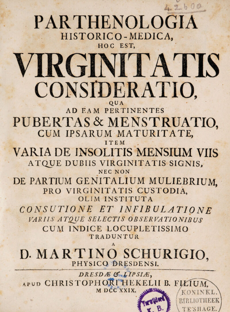 HISTORICO-MEDICA, HOC EST, VIRGINITATIS CONSIDERATIO, Q.UA AD EAM PERTINENTES PUBERTAS & MENSTRUATIO, CUM IPSARUM MATURITATE, ITEM VARIA DE INSOLITIS MENSIUM VIIS ATQUE DUBUS VIRGINITATIS SIGNIS, NEC NON DE PARTIUM GENITALIUM MULIEBRIUM, PRO VIRGINITATIS CUSTODIA, OLJM INSTITUTA CONSUTIONE ET 1NFIB ULATI0NE VARIIS ATQUE SELECTIS OBSERVATIONIBUS CUM INDICE LOCUPLETISSIMO TRADUNTUR D. MARTIN6 SCHURIGIO, PHYSICO DRESDENSl. DRESDM APUD CHRISTOPHO^trHEKELlI B. FIUfUA^ M DCUXXIX. /k()NINKL> IrAP.LIOTlIEEK A «.'B-f VTirsnAGE.y