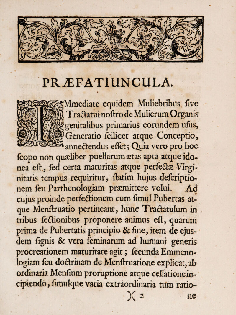 PR^FATIUNCULA. ♦ Mfflediate equidem Muliebribus, fivc Tra£iatui noftro de Mulierum Organis genitalibus primarius eorundem uliiSj Generatio fcilicet atque Conceptio, anneftendus ellet; Quia vero pro. hoc Icopo non qualibet puellarum setas apta atque ido¬ nea eft., ied certa maturitas atque perfedse Virgi¬ nitatis tempus requiritur, ftatim hujus deicriptio- nem feu Parthenologiam priemittere voIuL Ad cujus proinde perfedionem cum ikmd Pubertas at¬ que Menftruatio pertineant, hiinc Traftatulum in tribus iedionibus proponere animus eft, quarum prima de Pubertatis principio & fine, item de ejus- ■ dem fignis & vera feminarum ad humani generis procreationem maturitate agit j fecunda Emmeno- logiam feu doflrinam de Menftruatione explicat, ab ordinaria Menfium proruptione atque ceffetione in¬ cipiendo , fimulque varia extraordinaria tum ratio- )( 2 ne