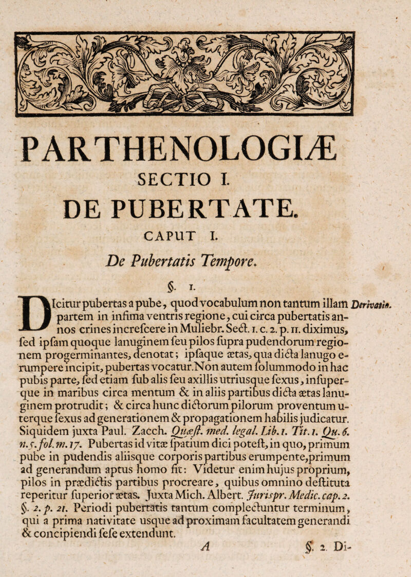 SECTIO I. DE PUBERTATE. CAPUT 1. De Pubertatis Tempore. §. I. Dicitur pubertas a pube, tjuod vocabulum non tantum illam Derkatl». partem in infimaventrisregione , cui circa pubertatis an¬ nos crines increfcere in Muliebn Sed:!:, i. c. 2. p. ir. diximus, fed ipfam quoque lanuginem feu pilos fiipra pudendorum regio¬ nem progerminantes, denotat; ipfaque aetas, qua difta lanugo e- rumpere incipit, pubertas vocatur.Non autem folummodo in hac pubis parte, fed etiam fub alis feu axillis utriusque fexus, infuper- que in maribus circa mentum & in aliis partibus di^la aetas lanu¬ ginem protrudit; & circa hunc diftorum pilorum proventum u- terque lexus ad generationem & propagationem habilis judicatur. Siquidem juxta Paul. Zacch. med, legaL Lib, z. Tit. i. Qu. 9US,fol. m. 7/. Pubertas id vitae Ipatium dici poteft, in quo, primum pube in pudendis aliisque corporis partibus erumpente,primum ad generandum aptus homo fit: Videtur enim hujus proprium, pilos in praedi<flis partibus procreare, quibus omnino deftituta reperitur fuperior aetas* Juxta Mich.Albert. ,furi.rpr,Medic.cap,2. §. 2, p, 2L Periodi pubertatis tantum complectuntur terminum, qui a prima nativitate usque ad proximam facultatem generandi & concipiendi fefe extendunt.
