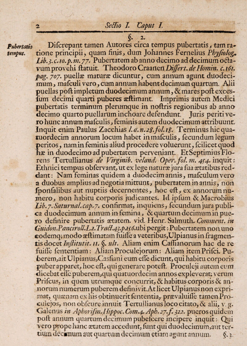 2.” Fuherta^s^ Difcrepaiit tamen Autores circa tempus pubertatis / tam ra- tmpus, tione principii ^ quam finis , dum Joliannes Fernelius Phyjt&log^ Lib.3, c. 10,p, m, 77* Pubertatem ab anno decimo ad decimum octa¬ vum provehi ftatuit. Theodoro Craailen Dijjert, deHomin, c. i6u pag, jo/. puelte maturae dicuntur, cum annum agunt duodeci¬ mum, mafculi vero, cum annum habent decimum quartum. Alii puellas poft impletum duodecimum annum, & mares poft exces- Ium decimi quarti puberes aeftimant. Imprimis autem Medici pubertatis terminum plerumque in noftris regionibus ab anno decimo quarto puellarum inchoare defendunt. Juris periti ve¬ ro hunc annum mafculis, feminis autem d uodecimum attribuunt. Inquit enim Paulus Zacchias La.n.zS^foLiS^ Terminus hicqua- fuordecim annorum locum habet in mafculis, fecundum legum peritos, namin feminis aliud procedere voluerunt, fcilicet quod nae in duodecimo ad pubertatem perveniant. Et Septimius Flo¬ rens Tertullianus de Virginik veland, Oper.foLin, 4S4Vvck^dit% Ethnici tempus obfervant, ut ex lege naturae jura fua aetatibus red¬ dant: Nam feminas quidem a duodecim annis, mafculumvero a duobus amplius ad negotia mittunt, pubertatem in annis , non Iponfalibus aut nuptiis decernentes, hoc eft, ex annorum nu¬ mero, non habitu corporis Judicantes. Id ipfum & Macrobius Lih.y.SaturnaLcap. j, confirmat, inquiens, fecundum Jura publi¬ ca duodecimum annum in femina, & quartum decimum in pue¬ ro definire pubertatis setatem. vid. Henr. Salmuth. Coimnent. in iiuidon.Vanciroll,Lj.JIraB.43p,is6^\ pergit: Pubertatem non uno eodemq;modoaeftimatam fuifle a veteribus,Ulpianus infragmeiv Injlitutit. u, §. u/t. Aliam enim Caflianorum hac de re fuiffe fententiam: Aliam Proculejorum: Aliam item Prifei. Pu- berem,ait Ulpianus>Casfiani eum effe dicunt, qui habitu corporis Suber apparet, hoc eft, qui generare poteft. Proculeji autem eum icebat eflcpuberem,qui quatuordecim annos expleverat; verum Prifeus, in quem utrumque concurrit, & habitus corporis & an¬ norum numerum puberem definivit. At licet Ulpianus non expri¬ mat, queenam ex his obtinuerit fententia,^ praevaluifle tamen Pro- culejos, non obfcure innuit Tertullianus loco citato, & alii, v. g. Galenus in Aphorifm. Hippoc.Con2,4. Apk2y,f, 322. pueros quidem poft annum quartum decimum pubefeere incipere inquit; Qiii vero prope hanc aetatem accedunt, fiint qui duodecimum,aut ter- tiiiin decimum aut quartum decimum, etiam agunt annum. 3.