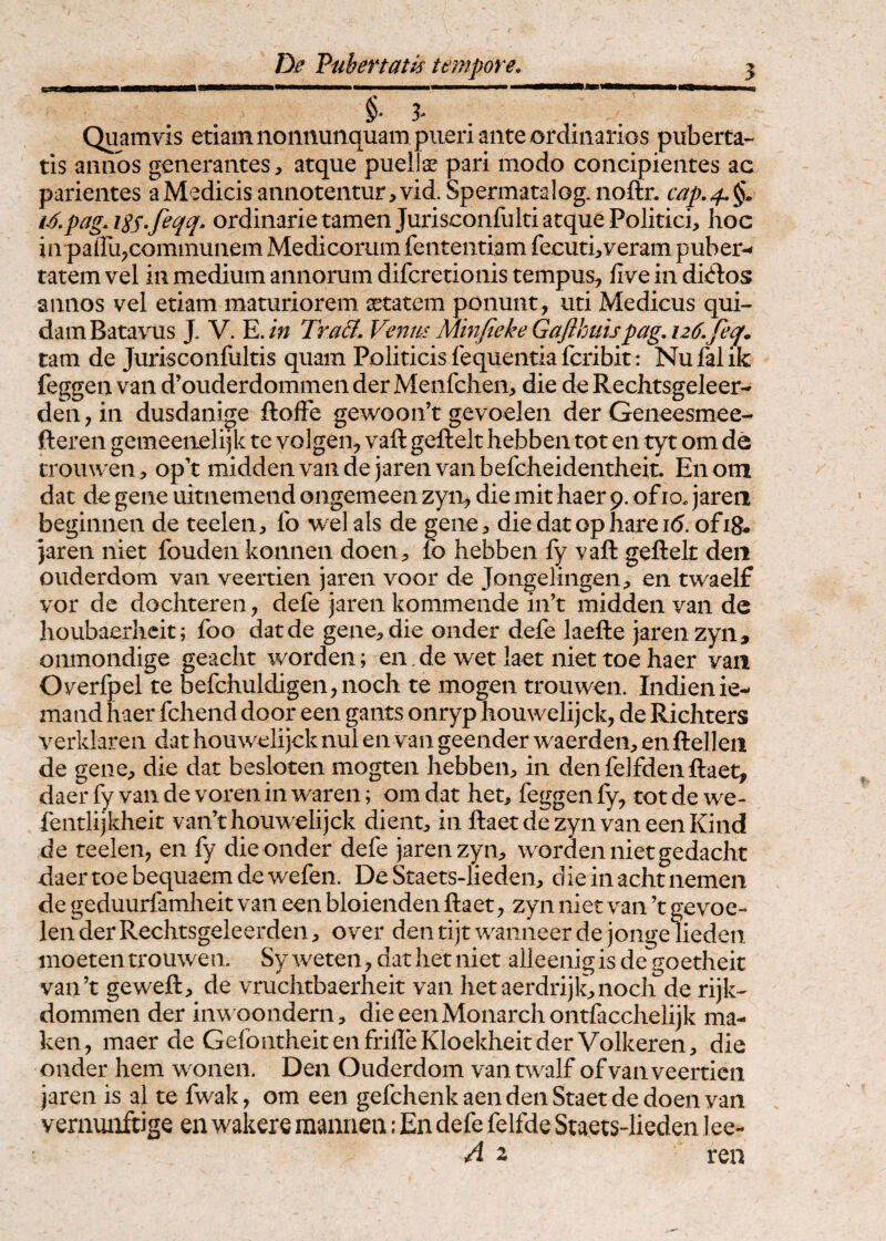 §* 3- . Quamvis etiam nonnunquam pueri ante ordinarios puberta¬ tis annos generantes, atque puellae pari modo concipientes ac parientes a Medicis annotentur, vid. Spermatalog. noftn cap.4^^. i^,pagASS*feqq. ordinarie tamen Jurisconfulti atque Politici, hoc in paffu,communem Medicorum fententiam fecuti,veram puber-* tatem vel in medium annorum difcretionis tempus^ five in dkdos annos vel etiam maturiorem xtatem ponunt, uti Medicus qui¬ dam Batavus J. V. E./w Tra&. Venm Minfieke Gajlbuispag. 126.feq, tam de Jurisconfultis quam Politicis fequentiafcribit: Nufalik feggen van d’ouderdommen der Menfchen, die de Rechtsgeleer- den, in dusdanige ftofFe gewoon’t gevoelen der Geneesmee- fteren gemeenelijk te volgen, vaft geftelt hebben tot en tyt om de crouwen, op’t middenvaiide jarenvanbefcheidentheit. Enom dat de gene uitnemend oiigemeen zyn, die mit haer 9. of 10. jareii beginnen de teelen, Ib welals de gene, die dat ophareib.ofi8« }aren niet fouden konnen doen, fo hebben fy vaft geftelt deii ouderdom van veertien jaren voor de Jongelingen, en twaeif vor de dochteren, defe jaren kommende in’t midden van de houbaerheit; foo dat de gene, die onder defe laefte jaren zyn, onmondige geacht worden; en. de wet laet niet toe haer van Overfpel te befchuldigen,noch te mogen trouwen. Indienie- mand haer fchend door een gants onryp houwelijck, de Richters verklaren dat houwelijck nui en van geender waerden, en ftelleii de gene, die dat besloten mogten hebben, in denfelfdenftaet, daer fy van de voren in waren; om dat het, feggen fy, tot de we- fentlijkheit van’t houwelijck dient, in ftaet de zyn van een Kind de teelen, en fy die onder defe jaren zyn, worden niet gedacht daertoebequaemdewefen. De Sraets-lieden, dieinachtnemen de geduurfamheit van een bloienden ftaet, zyn niet van ’t gevoe¬ len der Rechtsgeleerden, over den tijt waiineer de jonge lieden inoeten trouwen. Sy weten, dat het niet alleenigis de^goetheit van’t geweft, de vruchtbaerheit van hetaerdrijk,noch de rijk- dommen der inwoondern, dieeenMonarchontfacchelijk ma- ken, maer de GefontheitenfrifleKloekheitderVolkeren, die onder hem wonen. Den Ouderdom vantwalf of van veertien jaren is al te fwak, om een gefchenkaendenStaetdedoenvan y ernunftige en wakere mannen; En defe felfde Staets-lieden lee- A 2 ren