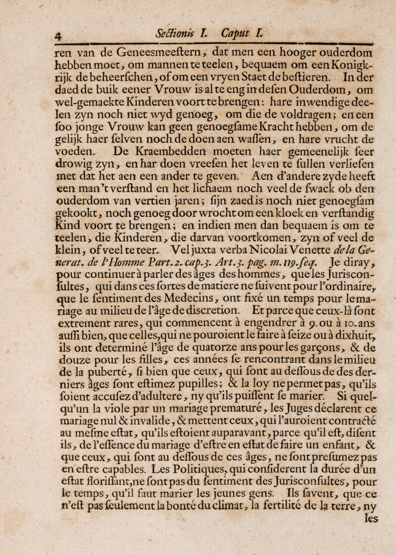 ren van de Geneesmeeftern> dat meii een hooger ouderdom hebbenmoet, om mamieiiteteelen, bequaem om eenKonigk- rijk de bebeerfcben, of om een vryen Staet de beftieren. In der daed de buik eener Vrouw is al te eng in defen Ouderdom, om wel-gemaekte Kinderen voorttebrengen: hare inwendige dee- len zyn noch niet ^vyd genoeg, om die de voldragen; en een foo jonge Vrouw kan geen genocgfameKrachthebben, om de gelijk haer felven noch de doen aen waflen, en hare vracht de voeden. De Kraembedden moeten haer gemeenelijk feer drowig zyn> enhar doen vreefen het leven te fullen verliefen met dat het aen een ander te geven. Aen d’andere zyde heeft een manhverftand en het licnaem noch veelde fwack ob den ouderdom van vertien jaren; fijn zaedis noch niet genoegfam gekookt, nochgenoegdoorwrochtomeenkloeken verftandig Kind voort te brengen; en indien meii dan bequaem is om te teelen> die fCinderen^ die darvan voortkomen> zyn of veel de Idein, of veel te teer. Vel juxta verba Nicolai Venette dela Ge¬ nerat. de t^Homme Part.2. cap.j, Art.j, pag, m, ng.feq, Je diray, pour continuer a parier desuges deshommes, queles Juriscon- fultes j qui dans ces fortes de mati ere ne luivent pour rordinairCy cpe le fentimentdes Medecins, ont iixe un temps pour lema-- riage au milieu de Tage de discretion. Et parce que ceux-la font extrement rares^ qui commencent a engendrer a 9.0U a lo.ans auffi bien, que celles,qui ne pouroient le faire a feize ou a dixhuit^ iis ont determine Tage de quatorze ans pour les gargons^ & de douze pour les ftlleS;,* ces annees fe rencontrant dans le milieu de la pubertCy li bien que ceux , qui Ibnt au deilbus de des der- niers %es font eftimez pupilles; & la loy nepermetpas , qu’ils foient accufez d’adultere, ny quhls puiflent fe marien Si quel- qu’un la viole par un mariageprematurey les Juges declarent ce mariage nui &invalide, &mettentceux^ qui rauroientcontrafte au mefmeeftat> qu’ilseftoientauparavant,parce qu’il eft;,difent ils;^ de Teffence du mariage d^eftreen effiat de faire un enfant> & queceux, qui font au deffibusde ces %es, nefontprefumez pas en effire capables. Les Politiques^, qui confiderent la duree d’un effiat florifiantjnefontpasdu fentiment des Jurisconfultes^ pour le temps, qu’il faut marier les jeunes gens. Iis favent, que ce n’effi pasfeulementlabonteduclimat. Ia fertilite de Ia terre ;>ny