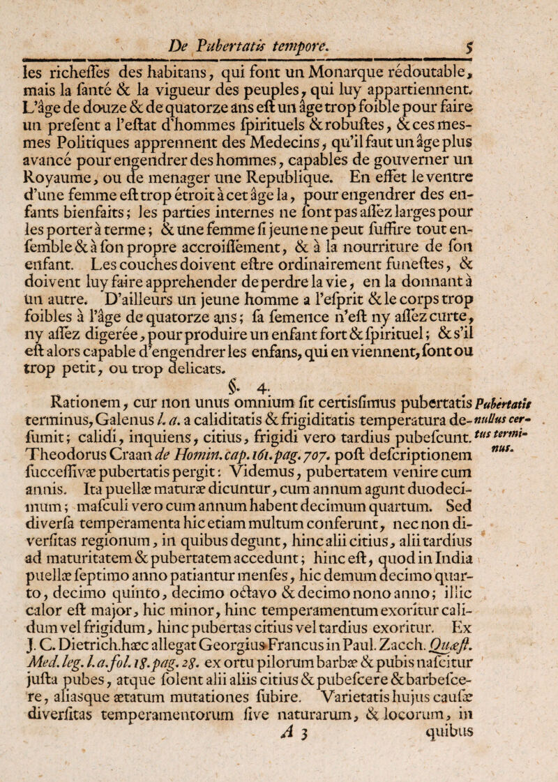 les richelTes des habitans, qui foiit un Monarque redoutable, mais Ia fante & la vigueur des peuples, qui luy appartiennent.. L’%e de douze & de quatorze ans eft uii age trop foible pour faire uti prefent a Teftat dliommes Ipirituels &robuftes, &ces mes- mes Politiques apprenneiit des Medeciiis, qu’ilfautunpeplus avance pour eiigeiidrer des hommes , capables de gouverner uii Royaume, ou de menager une Republique. En elFet le ventre d’une femme eft trop etroit a cet age la, pour engendrer des en- fants bieiifaits; les parties internes ne lont pas allez larges pour les porter a terme; & une femme fi jeune ne peut fuffire tout en- femble&afonpropre accroiflement, & Ha nourriture de fon eiifant. Les couches doivent eftre ordiiiairemeiit funeftes, & doivent luy faire apprehender deperdrelavie, en la domiant a un autre^ D’ailleurs un jeune homme a feiprit & le corps trop foibles a Vage de quatorze ans; la femeiice ii’eft ny aiiez curte , iiy aflez digeree;>pourproduireunenfantfort&fpirituel; &s’il eft alors capable a engendrer les eiifaiis, qui en vieiiiieiit, foiit ou trop petit, outrop delicats, 4. Rationem, cur non unus omnium fit certisfimus pnbenatisPulfertath terminus, Galenus L a. a caliditatis & frigiditatis temperatura de- nullus cef . ftimit; calidi, iiiquiens, citius, frigidi vero tardius pubefcunt. Theodorus Craan de Homin, cap. i6upag. joj. poft defcriptioiiem fucceflivae pubertatis pergit •. Videmus, pubertatem venire cum annis. Ita puellae maturae dicuntur, cum annum agunt duodeci¬ mum ; mafculi vero cum annum habent decimum quartum. Sed di verfa temperamenta hic etiam multum conferunt, nec non di- verfitas regionum, in quibus degunt, hinc alii citius, alii tardius ad maturitatem & pubertatem accedunt; hinceft, quodinindia puellae feptimo anno patiantur meiifes, hic demum decimo quar¬ to, decimo quinto, decimo odavo & decimo nono anno; illic calor eft major, hic minor, hinc temperamentum exoritur cali¬ dum vel frigidum, hinc pubertas citius vel tardius exoritur. Ex J. C. Dietrich.haec allegat Georgiu^Fraiicus in Paul. Zacch. Qpjefl. Med. leg. L a.foL i^.pag. zg. ex ortu pilorum barbae & pubis nafcitur ' jufta pubes, atque folent alii aliis citius & pubefcere &barbefce- re, aliasque aetatum mutationes ftibire. Varietatis hujus caufae diverfitas temperamentorum five naturarum, & locorum, in A 3 quibus