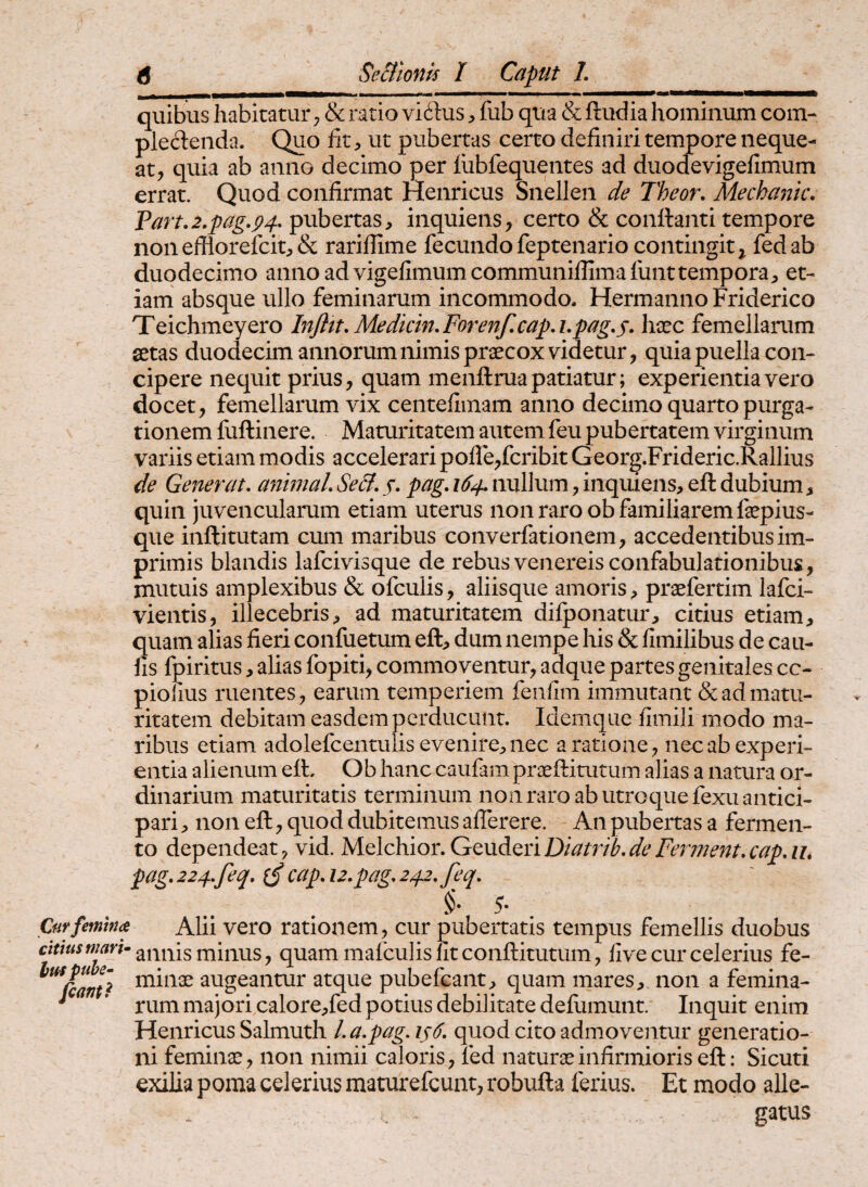 quibus habitatur, & ratio viftusfub qua & ftudia hominum com¬ plectenda. Quo fit) ut pubertas certo definiri tempore neque¬ at, quia ab anno decimo per liibfequentes ad duodevigefimum errat. Quod confirmat Henricus Snellen de Theor, Mechanic. Tart,2.pag,p4, pubertas, inquiens, certo & conftanti tempore nonefilorefcit,& rariflime fecundofeptenario contingit^ fedab duodecimo anno ad vigefimumcommunifiimafunttempora, et¬ iam absque ullo feminarum incommodo. Hermanno Friderico Teichmeyero Infltt.Medkin.Forenf,capA,pag,s, haec femellaimm aetas duodecim annorum nimis praecox videtur, quia puella con¬ cipere nequit prius, quam menftrua patiatur; experientia vero docet, femellarum vix centefiinam anno decimo quarto purga¬ tionem fuftinere. Maturitatem autem feu pubertatem virginum variis etiam modis accelerari pofre,fcribit Georg.Frideric.Rallius de Generat, animal,Secl, f. pag, 164,nullum,inquiens, eft dubium, quin juvencularum etiam uterus non raro ob familiarem fepius- que inftitutam cum maribus converfationem, accedentibus im¬ primis blandis lafcivisque de rebus venereis confabulationibus, mutuis amplexibus & ofculis, aliisque amoris, praefertim lafci- vientis, illecebris, ad maturitatem difponatur, citius etiam, quam alias fieri confuetum eft, dum nempe his & fimilibus de cau¬ lis fpiritus, alias fopiti, commoventur, adque partes genitales cc- piolius ruentes, earum temperiem fenfim immutant & ad matu¬ ritatem debitam easdem perducunt. Idemque fimili modo ma¬ ribus etiam adolefcentuiis evenire, nec a ratione, nec ab experi¬ entia alienum eft. Ob hanc caufam praeftitutum alias a natura or¬ dinarium maturitatis terminum non raro ab utroque fexu antici¬ pari , non eft, quod dubitemus aflerere. An pubertas a fermen¬ to dependeat, vid. ls\Q\c\f\ot,Gt^x^LQnD^atr^b,deFerment,cap,Ui pag, 224,f eq, cap, 12, pag, 242, feq, §. 5. Curfemwa Alii vero rationem, cur pubertatis tempus femellis duobus citius mari- miiius, quam malculis Iit conftitutum, five cur celerius fe- ^^Ccaritt augeantur atque pubefcant, quam mares, non a femina- * ’ rum majori calore,fed potius debilitate defiimunt. Inquit enim Henricus Salmuth l,a,pag, 146, quod cito admoventur generatio¬ ni feminae, non nimii caloris, fed naturae infirmioris eft: Sicuti exilia poma celerius maturefcunt, robufta ferius. Et modo alle¬ gatus