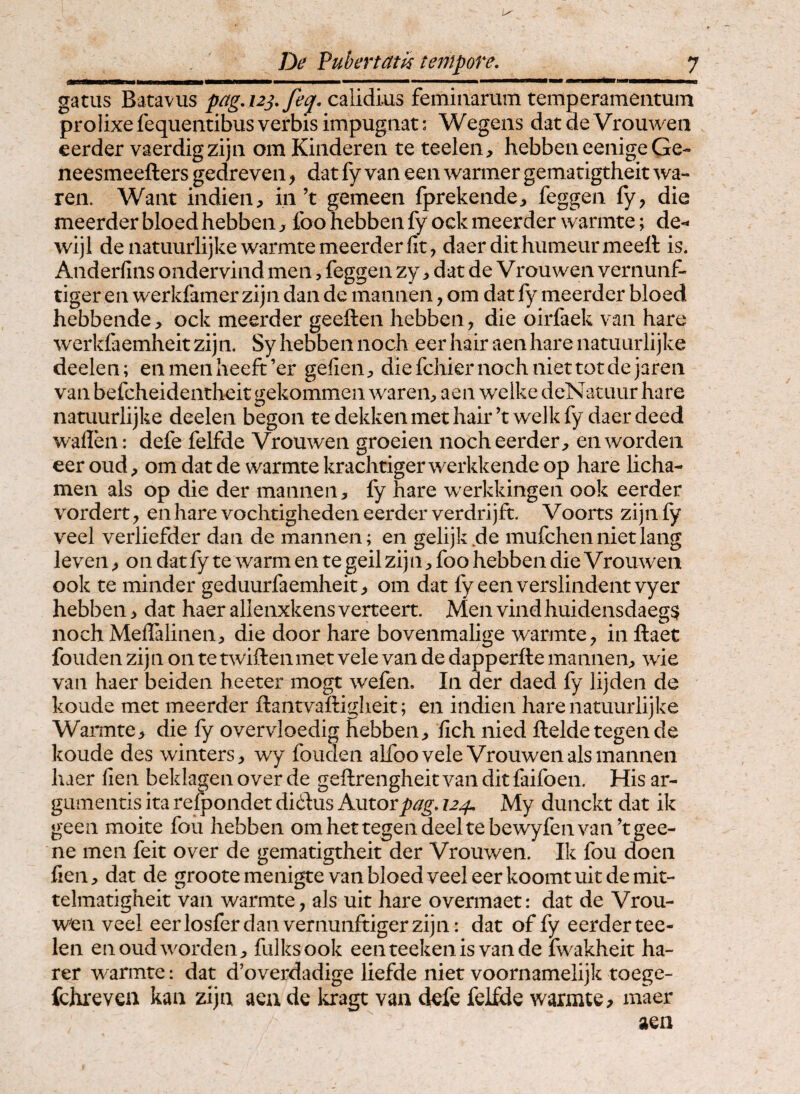 gatiis Batavus pagAz^/feq. calidius feminarum temperamentum prolixe fequentibus verbis impugnat: Wegens dat de Vrouweii eerder vaerdigzijn om Kinderen te teelen, hebbeneenige Ge- neesmeefters gedreven ^ dat fy van een warmer gematigtheit wa- ren. Want indien, in’t gemeen fprekende:, feggen fy, die meerderbloedhebbeiij foohebbenfyockmeerderwarmte; de- wijl denatuurlijkewarmtemeerderfit, daerdithumeurmeett is. Anderfins ondervind men, feggen zy i dat de Vrouwen vernunf- tiger en werkfamer zijn dan de mannen, om dat fy meerder bloed hebbende> ock meerder geeften hebben, die oirfaek van hare werkfaemheitzijn. Sy hebben noch eerhair aenhare natuurlijke deelen; enmenheeft’er gefieii;, diefchiernochniettotdejarea van befcheidentheit gekommen wareii;, aen welke dcNatuur hare natuurlijke deelen begon te dekkenmet hair ’t welk fy daer deed wallen: defe felfde Vrouwen groeien noch eerder;, enwordeii eer oud, om dat de warmte krachtiger werkkende op hare licha- men ais op die der mannen, fy hare werkkingen ook eerder vordert, en hare vochtigheden eerder verdrijft. Voorts zijn fy veel verliefder dan de mannen; en gelijkde mufchennietlang leven, on dat fy te warm en te geil zijn, foo hebben die Vrouwen ook te minder geduurfaemheit, om dat fyeenverslindentvyer hebben > dat haer allenxkens verteert. Men vindhuidensdaeg^ noch Meflalinen, die door hare bovenmalige warmte, in ftaet fouden zijn on te tsviftenmet vele van de dapperfte mannen, wie van haer beiden heeter mogt wefen. In der daed fy lijden de koude met meerder ftantvaftiglieit; en indien hare natuurlijke WaiTnte, die fy overvloedig hebben, lich nied ftelde tegende koude des winters, wy fouden alfoo vele Vrouwen ais mannen haer fien beklagen over de geftrengheit van dit faifoen. His ar¬ gumentis ita refpondet didus ksitoxpag. 124, My dunckt dat ik geen moite fou hebben om hettegen deelte bewyfen van ^tgee- ne men feit over de gematigtheit der Vrouwen. Ik fou doeii lien, dat de groote menigte van bloed veel eer koomt uit de mit- telmatigheit van warmte, ais uit hare overmaet: dat de Vrou¬ wen veel eerlosferdanvernunftigerzijn: dat of fy eerdertee- len enoudworden, fulksook eenteekenisvande fwakheit ha- rer warmte: dat d’overdadige liefde niet voornamelijk toege- fchrevea kan zijn aeii de loragt van defe felfde warmte? maer