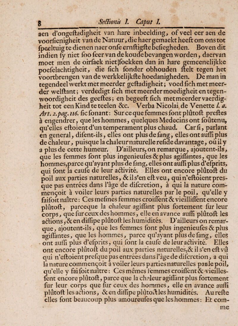 aea d’ongefl:adigheit vaii hare inbeelding, of veel eer aen de voorfienigheit vaii de Namur, die haer gemaekt heeft om ons tot fpeeltuig te dienen naer oiife eriiftigfte befiegheden. Boven dit indien ly niet foofeervande koudebevangenworden, daervan moet men de oirfaek nietjfoekken dan in hare gemeenelijkke poefelachtigheit, die hch Ibnder obhouden ftelt tegen het voortbrengeii van de werkkelijkfte hoedanigheden. De man in tegendeelwerktmetmeerder geftadigheit; voedfichmetmeer- der welftant; verdedigt fich metmeerdermoedigheitentegen- woordigheit des geeftes; en begeeft fich metmeerdervaerdig- heit tot een Kind te teelen &c. Verba Nicolai de Venette /. a. Art, 2,pag, u6. lic fonant: Sur ce que femines font plutoft preftes a engendrer , qucleshommes^ quelques Medecias ont foutenu, quelles eftoieat d’un temperament plus chaud, Car II, pariant en general; difent-ils, elies ont plusdefang, ellesontauffiplus de chaleurpuisque la chaleurnaturelle refide dayantage, ou il y a plus de cette humeur, D’ailleurs, on remarque, ajoutent-ils, que les femmes font plus ingenieufes&plus agiflantes, que les hommeS;parce qu’ayant plus de faiig;» elles ont auffi plus d’efprits, qui font la caufe de leur adivite. Elles ont encore plutoft du poil aux parties naturelles, &ils^eneft veu^ quiifeftoientpres- que pas entrees dans Tage de difcretion, a qui la nature com- men^oit a voiler leurs parties naturelles par le poil, qu’elle y faifoit naltre: Ces mefmes femmes croiffent & vieillillent encore plutoft; parceque la chaleur agiflant plus fortement iur leur corps> que fur ceux des homines; elleenavance auffi plutoft les adions, & en diffipe plutoft les humi dites. D’ailleurs on remar¬ que, ajoutent-ils, que les femmes font plus ingenieufes&plus agiffantes, que les homines, parce qifayant plusdefang, elles ont auffi plus d^efprits, qui font la caufe de leura&ivite, Elles ont encore plutoft du poil aux parties namrel]es;&ils’eneft vu qui ifeftoient prefque pas entrees dans Tage de difcretion, a qui la nature commengoit a voiler leurs p arties naturelles pasle poil, qu’elle y fai foit naitre: Ces mcmes femmes croiflent & yieilles- fent encore plutoft, parce que la chaleur agiflant plus fortement fur leur corps que fur ceux des hommes, elle en avance auffi plutoft les adions, & en diffipe plutoft les humidites. Au refte elles font beaucoup plus amoureufes que les hommes: Et com¬ me