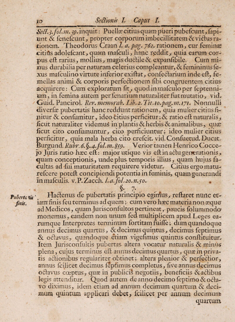 fmk. H*»******^*^^^ BeB.3, f oL m. sp. inquit: Puelte citius quam* pueri pubefcuntfapi- iint & fenefcunt;, propter corporum imbecillitatem & viflus ra¬ tionem. Theodorus Craan L a, pag. y6.2,- rationem ^ eur feminse citiils adolefcaiit> quam mafeuli> hanc reddit> quia earum cor¬ pus eft rariusmollius magis duitile & expanfibile. Cum mi¬ nus durabilia per naturam celerius compleantur^ & femininus fe- xus mafcidino virtute inferior exiftat;, confectarium inde eft^ fe- meilas animi & corporis perfectionem libi congruentem citius- acquirere: Cum exploratum fit> quodinmafculoper feptenni- um in femina autem per fenarium naturaliter fiat mutatio ^ vid.. Guid. Pancirol. memorab. Lih^2, TitAo.fag,7nAji^ Nonnulli diverfie pubertatis hanc reddunt rationem^ quia mulier citius fi¬ nitur & confumitur^ ideo citius perficitur ratio eft naturalis^ ficut naturaliter videmur iifiplantis & herbis & animalibusqu^ ficut cito confiimuntum cito perficiuntur; ideo mulier citius perficiturquia mala herba cito crefcit. vid. Confuetud. Ducar jo Juris ratio haec ell : major utique vis efiinaClugeiiierationis^ quam conceptionis^ unde plus temporis illius j quam hujus fa¬ cultas ad -fili maturitatem requirere videtun Citius ergo matu- refcere poteft concipiendi potentia in feminis> quam generandi inraaicuiis, v.P. Zacch, L a. foL2o.n.so^ . . ^ §•. 7> ^ Ha6leniis de pubertatis principio egimus > reflaret nuilc et¬ iam: finis feu terminus ad quem ^ cum vero haec materia non aeque ad Medicos, quam Jurisconfiiltos pertineat paucis folummodo’ monemuseandem non unum fed multiplicem apud Leges ea- rumque Interpretes terminum fortitam fuifle; dum quandoque annus decimus quartus & decimus quintus, decimus feptimus & Gclavus>, quandoque etiam vigefimus quintus conftituitur.. Item Jurisconfultis pubertas altera vocatur naturalis & minUrS plena, cujus terminus eft annus decimus quartusquae in priva¬ tis ailionibus regulariter obtinet ;- altera plenior & perfetlior, annus fciiiCet decimus ieptimus completus j, five annus decimus oftavus coeptus jr quae in publiciS negotiis^ beneficiis & actibus legis attenditur. Quod autem de anno decimo feptimo & octa¬ vo diximusidem etiam ad annum decimum quartum & deci¬ mum quintum applicari debet;, feiiicet per aaaum decimum qiiartuiu
