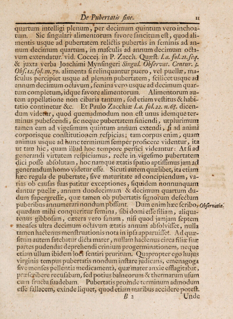 VuheTtath fine» ie ....—- --—----Tn- quartum intelligi plenum/per decimum quintum vero inchoa-- tum. Sic lingulari* alimentorum favore fancitum eft, quod ali¬ mentis usque ad pubertatem reliitis pubertas in feminis ad an¬ num decimum quartum^ in mafculis ad annum decimum o61:a- vum extendatur.'vid. Coccej. in P. Zacck Qusft. La.foL21.fieq. & juxta verba Joachimi Mynfiiigeri StnguL Obfiervat. Centur. j. Qbfi.12.foLm.qo. alimenta li relinquantur puero ^ vel puelte;, ma- fculus percipiet usque ad plenam pubertatem ^ fcilicetusquead annum decimum ociavum > femina vero usque ad decimum quar¬ tum completum, idque favore alimentorum. Alimentorum au¬ tem appellatione non cibaria tantum^ fedetiamvefl:itus&habi¬ tatio continetur &c. Et Paulo Zacchise l.a.fioL22. n.6t. dicen¬ dum videt%r, quod quemadmodum non eft unus idemque ter¬ minus pubefceiidi^ lic neque pubertatem iiniendi;, utplurimuin tamen eam ad vigefimum quintum aniium extendi, fi ad animi corporisque conftitutioaem relpicias^ tam corpus enim^ quam animus usque ad hunc terminum femper proficere videntur, im ut tam hic, quam iilud hoc tempore perfici videantur * iVtliad! generandi virtutem refpiciamus, refte in vigefimo pubertatem qici pofie abfolutam, hoc namque aetatis Ipatio aptiflimus jam ad generandum homo videtur efle. Sicuti autem quaelibet, ita etiam haec regula de pubertate, live maturitate ad concipiendum, va¬ rias ob caufas fiiaspatitur exceptiones, fiquidem nonnunquam dantur puelte, annum duodecimum & decimum quartum du- duin fiipergrefli, quae tamen ob pubertatis lignorum defeftuni puberibus annumerari nondum pbliiint. Dum enim haec feribo, Ohfirvsihl quaedam mihi conqueritur femina, libi domielfe filiam, aliqua¬ tenus gibbofam, caetera vero fanam, nili quod jamjam feptem ^ menfes ultra decimum octavum itatis annum abfolvifiet, nulla tamen hadeiius menftruationis nota in ipfa apparuiilet. Ad qu^- fitiim autem fatebatur dicta mater, nullam hacienus circa filiae fiiae partes pudendas deprehendi crinium progerminationem, neque etiam ullum ibidem lo&i fentiri pruritum. Quapropter ego hujus virginis tempus pubertatis nonduminftare judicans, emeiiagoga live menfes pellentia medicamenta, quaeinater anxie efflagitabat, praefc^^-lbere recufabam, fed potius balneorum & thermarum ufum ciun friicfu fuadebam. Pubertatis proinde terminum admodum die fallacem, exinde liquet, quod etiam maribus accidere poteft. B 2 Unde