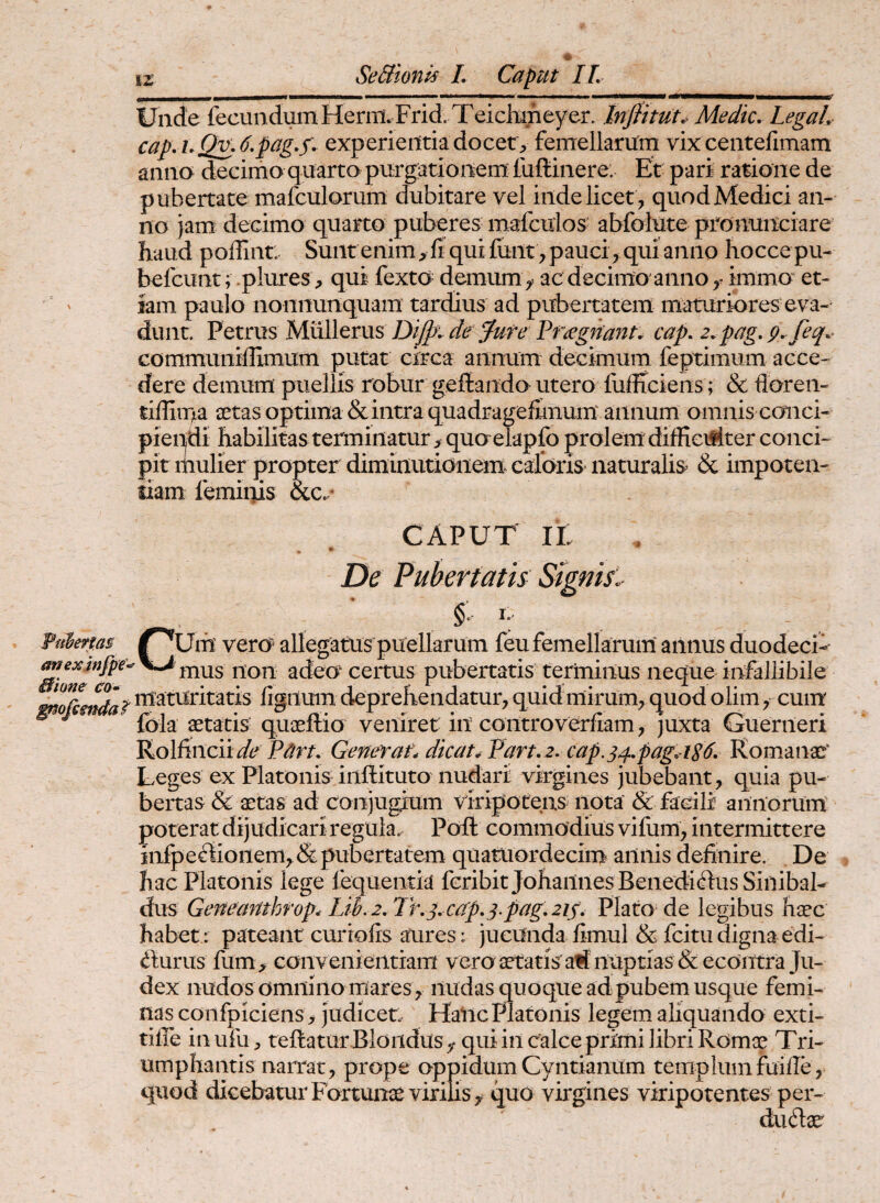 Uncte fecundum Heriii.Frid. Teichifieyer. Inflttut^^ Medie, LegaL cap, i,Q^,6,pag,s', experientia docety femellarum vixeentefimam anna decimo quarta purgationem fuftinere: Ut pari rasione de pubertate mafculorum dubitare vel inde licet , quod Medici an¬ no jam decimo quarta puberes mafculos abfolute pronuiiciare haud poffint: Sunt enim, fi quifunt , pauci, qui anno hoccepu- befeunt; plures, qui fexto^ demum ac decimo'anno immo et¬ iam paulo nonnunquam tardius ad pubertatem maturiores eva¬ dunt. Petrus Dijpi de e Pr^gnant, cap. 2.pag,p, feq,> communifiimum putat circa annum decimum feptimum acce¬ dere demum puellis robur geftando utero fiifficiens; & floren- tiffiipa sctas optima & intra quadragefimum annum omnis conci¬ piendi habilitas terminatur, quo elapfo prolem diffieulter conci¬ pit mulier propter diminutionem caforis naturalis & impoten- siam femiiiis &.c. CAPUT IL De Pubertatis Signis. Um vero allegatus puellarum feufemellaruin annus duodeci-- mus non adeo certus pubertatis terminus neque infallibile maturitatis figilum deprehendatur, quid mirum, quod olim, cum fola ^tacis quaeftio veniret in controverfiam, juxta Guerneri Rolfincii^/c Generat, dicata Part, 2. cap.34,pag, iS^ Komanac‘ Leges ex Platonis inilituto nudari virgines jubebant , quia pu¬ bertas & astas ad conjugrum viripotens nota & facili annorum poterat dijudicari regula. Poft commodius vifiim, intermittere infpeffionem,& pubertatem quatuordecim' annis definire. De hac Platonis lege fequentia feribit Johailnes Benedi(ilus Siiiibal- dus Geneanthfop, Lih.2,Tr.^.cap,^.pag,2i^, Plato de legibus haec habet : pateant curtofis aures : jucunda fimul & fcitu digna edi¬ turus fum, convenientiam veroaetatisalf nupti as &ecOittra Ju¬ dex nudos omnino mares, nudas quoque adpubemusque femi¬ nas coiifpiciens, judicet Halic Platonis legem aliquando exti- tifle inufu, teftatur Bloiidusy qui in calce primi libri Romx Tri¬ umphantis narrat, prope oppidumCyntianUm templumfuiile, quod dicebatur Fortunae virilis, quo virgines viripotentes per- dutae Fiiheftas ^ * anexmjpe 0hne ca»