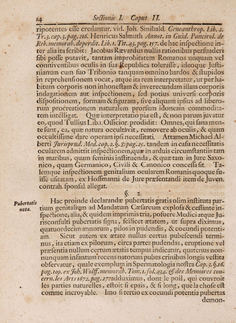 m ripoteiites eile credantur, vid. Joli. Sinibald. Geneanthrop, Lib. 2, Tr,s> cap.3,pag. 216, Henricus Salmiith Annot. in Gutd, Pancirol. de Jleh, 7iiemorah, deperdit. Lib. i. Tit. 43.pag. ij/. de hac iiilpecdioiie in¬ ter alia ita fcribit: Jacobiis Raevardus nullis rationibus perfuaderi libi polle putavit;, tantam improbitatem Romanos unquam vel conniventibus oculis in fua Republica toleraffc;, ideoque Jufti- nianum cum fuo Tribonio tanquam omnino bardos &iiupidos in reprehenhonem vocatatque ita rem interpretaturut per ha¬ bitum corporis non inhoneftam & inverecundam illam corporis indagationem aut inlpe(!:T:ionem ^ fed potius univerfi cor|)oris difpolitionemformam &liguram^ live aliquam iplius ad libero¬ rum procreationem naturalem prorfum idoneam commodita¬ tem inteiiigat. Qux interpretatio pia eft y & non parum juvatur eO;, quod Tullius Lib,1. Officior, prodidit: Omnes^ qui fana men¬ te funt, ea> qu^ natura occultavit;, removere ab oculis, & quam occultiffime dare operam ipii iieceffitati. AttamenMichael Al~ berti Jurispnid. MecL cap. 2. Sipag. 23. tandem in cafu neceffitatis ocularem admittit infpedLioiiem,quae in arduis circumftantiis tam in maribus, quam feminis inftituenda, & quae tam in Jure Saxo- nicoj quam Germanico, Civili & Canonico concelTalit. Ta- lemque infpedionem genitalium ocularem Romanis quoque fu- ille ulitatam, ex Hoffmanni de Jure praefentandi itemde Juven. contrah. Iponfal allegat. §•2:. Pubertatis nota. • . Hac proinde declarandae pubertatis gratia olim inftituta par¬ tium genitalium ad Mandatum Caefareum explofa & ceflbite in- fpeftione, alia, & quidem imprimis tria, pofuere Medici atque Ju- risconfulti pubertatis figiia, fcilicet aetatem, ut fupra diximus, quatuordecim annorum, pilos in pudendis, & coeundi potenti¬ am. Sicut autem ex aetate nullus certus pubefcendi termi¬ nus, ita etiam ex pilorum, circa partes pudendas, eruptione vel praefentia nullum certum itatis tempus indicatur, quatenus non- nunquaminfantumrecens natorum pubes crinibus longis veftita obfervatur, quale exemplum in Spermatologia noftra Gap.3. pag.iop. ex^oh. Wolff.^nenjorah. lom.i./01.434, i/desMe^noires con- cern.les Arts 1632.pag.2ye‘iAanxmms y doiit le poil, qui couvroit les parties naturelles, eftoit 11 epais, & li long, que ia chofe eft comme incroy able. Imo li tertio ex coeundi potentia pubertas demon-