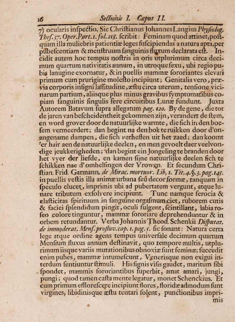 7) ocularis infpedio. Sic Chriftianus Johaiiaes]LaiigmsP^9//&^^^ J'hef,37, Oper.Part, i.foL 21S. fcribit: Feminam (juod attinet,poft- quam illa muliebris patientiae leges fiifcipiendas a natura apta^per pubefcentiam & meuftruum fenguinis fl]^um declarata eij. In¬ cidit autem hoc tempus iioftris in oris utplurimum circa deci¬ mum quartum nativitatis annum, inutrqquefexu, ubi regio pu¬ bis lanugine exornatur, & in puellis mammae fororiantes elevari primum cum prurigine molefto incipiunt; Genitalia vero, prae¬ via corporis infignilaffitudine,«ftu circa uterum, tenfione vici¬ narum partium, aliisque plus minus gravibus fymptomatibus co¬ piam fanguinis lingulis fere circuitibus Lunae fundunt. Juxta Autorem Batavum hipra allegatum pag, i2o, By de gene, die tot de jaren yan befcheidentheit gekommen zijn, verandert de ftem, en Word grover door de natuurlijke warmte, die fich in den boe- fem vermeerdert; dan begint na denbok teruikken door d’on- angename dampen, dielich verheften uit het zaed; dankoomt ^er hair aen de natuurlijke deelen, en men gevpelt daer veelvon- dige jeukkerigheden ; dan begint ein Jongelingtebrandendoor het vyer der liefde, en kamen fijne natuurlijke deelen fich te fchikken nae d’pmhelfingen der Vrow.qn. Et fecundpm Chri- ftian.Frid. Garmami.Mmcmortuor. Lik u Tit,4,^,3,pagA4S. in puellis veftis illa animae urbana feu decor formae, tanquam in Ipeculo elucet, imprimis ubi ad pubertatem vergunt, atque lu¬ nare tributum exfolyere incipiunt. Tunc namque ferocia & elafticitas fpirituum in fanguineorgafmumciet, ruborem cutis & facieifplendidum pingit, oculi fulgent, fcintillant, labia ro- leo colore tinguntur, mammae fororiare deprehenduntur dc in orbem retundantur. Verba JohannisTh^^n.Schenkii Dijputat. de tmmoderat, Menpprofiuv.cap, i,pag,3, fiefonant : Natura certa lege atque ordine agens tempus univerfale decimum quartum Menfium fluxus annum deftinavit, quo tempore multis, utplu¬ rimum iisque yariis mutationibus obnoxiae funt feminae; fuccedit enim pubes, mammae intumefeunt. Venerisque non exigui in¬ terdum fentiuntur ftrmuli. His fignis vilis gaudet, maritum libi Ipondet, mammis fororiantibus uiperbit, amat amari, jungi, pungi; quod tamen cafta mente legatur, monet Schenckius. Et cum primum efllorefceje incipiunt flores, floridae admodum funt virgines, libidinisque aeftu tentari folent, punctionibus impri¬ mis