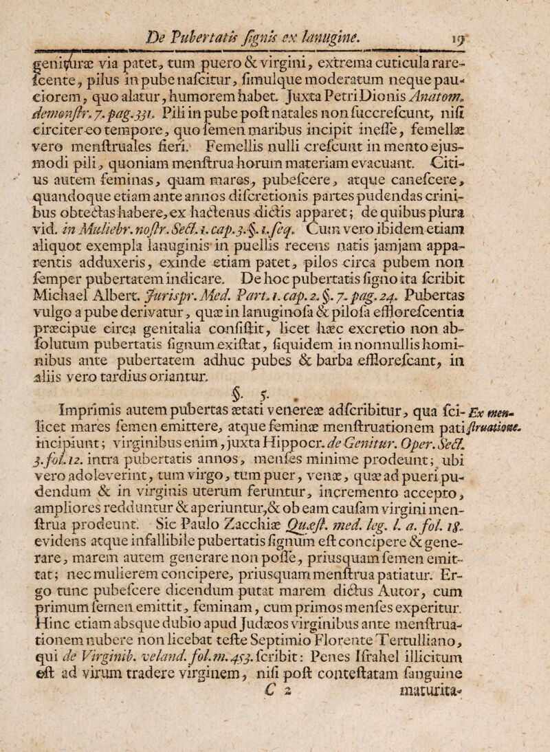 a38M8M«MfcyMwMW>i<W»«WllW I'I Illi I I .. ■ ■■ r!»' ..—.Itf —a—iiii UBIIII ll■■.l,|,||, geniturae via patet-^ tum puero & virgini ^ extrema cuticula rare- icente^ pilus 111 pubenafckur, fimulquemoderatum nequepau^ cioremy quo alatur ^ humorem fiabet Juxta Petri Dio dem&nJ}f\g,pag.33L Pili in pube poft natales non fuccrefcunt^ nili circiterco tempore 5 quo femen maribus incipit ineffe, femelte vero menftruales heri. Femellis nulli crefcuiit in mento ejus¬ modi pili j, quoniam menftrua horum materiam evacuant. Gitk us autem feminas, quam mares., pubefcere, atque canefcere, quandoque etiam ante annos difcretionis partes pudendas crini¬ bus obteitas habere, ex hadenus didis apparet; de quibusplurg vid. in Midiehr, nofin Sed. i, cap.3. §. i.feq. Cmn vero ibidem etiam aliquot exempla lanuginis in puellis recens natis jamjam appa¬ rentis adduxeris, exinde etiam patet, pilos circa pubem 11011 femper pubertatem indicare. De hoc pubertatis figno ita fcribit: Michael Albert. farispr. Med. Part i. cap. 2.. §. pag. 24» Pubertas vulgo a pube derivatur, quse in lanuginofa & pilofa effjorefcentia praecipue circa genitalia confiftit ^ licet haec excretio non ab- folutum pubertatis lignum exifbat, hquidem in nonnullis homi¬ nibus ante pubertatem adhuc pubes & barba efflorefcant, iii aliis vero tardius oriantur. .5'- • Imprimis autempubertas aetati venereae adfcribitur , qua licet mares femen emittere, atque feminae menftruationem incipiunt; virginibus enim, juxta Hippocn de Genitur. Oper. Sed Z2. intra pubertatis annos, meiifes minime prodeunt; ubi vero adoleverint, tum virgo, tum puer, venae, quae ad pueri pu¬ dendum & in virginis uterum feruntur, incremento accepto, ampliores redduntur & aperiuntur,& ob eam caufam virgini inen- ftrua prodeunt. Sic Paulo Zacchi^ Qujejf. med. kg. L a.fol. li. evidens atque infallibile pubertatis fignum eft concipere & gene¬ rare, marem autem generare non polle, priusquam femen emit¬ tat; nec mulierem concipere, priusquam menftrua patiatur. Er¬ go tunc pubefcere dicendum putat marem didus Autor, cum primum femen emittit, feminam, cum primos menfes experitur. Hi nc etiam absque dubio apud Judaros virginibus ante menftrua- tionemnubere non licebat tefte Septimio Florente Tertulliano, qui de Virgmib. veland.fol.m.4.s3.(cnhit: Penes Ifraliel illicitum eft ad virum tradere virginem , nili poft couteftatam fanguine C z maturita«^