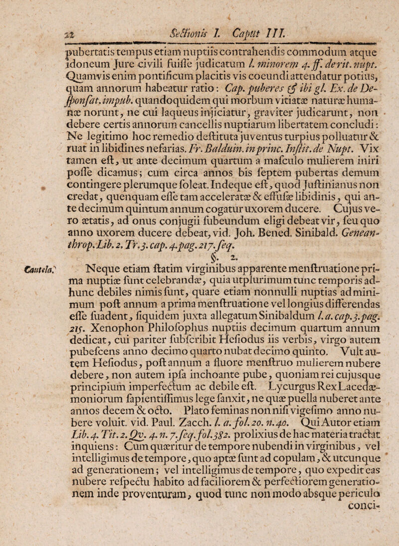 tauuh7 SeEltonk L Caput IIL pubertatis tempus etiam nuptiis cGiitrahendis commodum atque idoneum Jure civili fuifle judicatum L minorem der it. nupt. Quamvis enim pontificum placitis vis coeundiattendatur potius, quam annorum habeatur ratio: Cap. puberes (£ ibi gL Ex. de De- jponfatJmpub, quandoquidem qui morbum vitiatae naturae huma« nx norunt, ne cui laqueus injiciatur, graviter judicarunt, non debere certis annorum cancellis nuptiarum libertatem concludi: Ne legitimo hoc remedio deftituta juventus turpius polluatur & ruat in libidines nefarias. Fr. Balduin. in prine. Inflit. de Nupt. Vix tamen eft, ut ante decimum quartum a mafculo mulierem iniri polle dicamus; cum circa annos bis feptem pubertas demum contingere plerumque foleat. Indeque eft, quod Juftinianus non credat, quenquam efle tam acceleratas: & effufelibidinis, qui an« te decimum quintum annum cogatur uxorem ducere. Cujus ve¬ ro aetatis, ad onus conjugii ilibeundum eligi debeat vir, feuquo anno uxorem ducere debeat, vid. Joh, Bened. Sinibald. Genean- ihrop.Lib,2, Tr.s- cap,4-pag.zij.feq. Neque etiam ftatim virginibus apparente menftruatione pri¬ ma nuptiae ftint celebrandae, quia utplurimum tunc temporis ad- hunc debiles nimis funt, quare etiam nonnulli nuptias ad mini¬ mum poft annum a prima menftruatione vel longius differendas effe fuadent, fiquidem juxta allegatum Sinibaldum l.a.cap.s-pag. 2JS- Xenophon Philofophus nuptiis decimum quartum annum dedicat, cui pariter fubfcribit Hefiodus iis verbisvirgo autem pubefeens anno decimo quarto nubat decimo quiiito. Vult au¬ tem Hefiodus, poft annum a fluore menftruo mulierem nubere debere, non autem ipfa inchoante pube, quoniam rei cujusque principium imperfe<?l:um ac debile eft. Lycurgus Rex Lacedae¬ moniorum fapientiflimus lege fanxit, ne quae puella nuberet ante annos decem & ofto. Plato feminas non nifi vigefimo anno nu¬ bere voluit, vid. Paul. Zacch. L a.fol.20. n.40. Qui Autor etiam Lib. 4. Tit. 2. Qv. 4. n. y.feq.foL322. prolixius de hac materia traftac inquiens: Cum quaeritur de tempore nubendi in virginibus, vel intelligimus de tempore, quo aptae flint ad copulam, & utcunque ad generationem; vel intelligimus de tempore, quo expedit eas nubere refpeftu habito ad faciliorem & perfectiorem generatio¬ nem inde proventuram, quod tunc non modo absque pericula concL