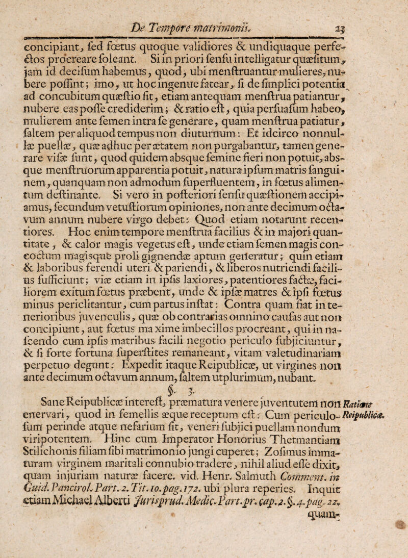 gf—BB1—^ !■ I II I —i——iiwmii ■ ..I um m i eoncipiant, fed foetus quoque validiores & uiidiquaque perfe¬ ctos procreare foleant. Si iii priori fenfu iiitelligatur qtraefitum^ )am id decifomhabemus, quod, ubimenftruanturmulieres,nu¬ bere poffiiit; imo, ut hoc ingenue fatear, li de hmplici potentia:^ ad concubitum qugeftio fit, etiam antequam menftrua patiantur ^ nubere eas pofle crediderim; & ratio eft ^ quia perfoafum habeo^ mulierem ante femen intra fe generare, quam menftrua patiatur, faltem per aliquod tempus non diuturnum : Et idcirco nonnul¬ la puelte, qu30 adhuc per xtatem noii purgabantur> tamen gene¬ rare vife fuiit, qucxi quidem absque femine fieri non potuit;, abs¬ que menftruorum apparentia potuitnatura ipfum matris fangui ^ nem, quaiiquam non admodum fiiperfluentem, in foetus alimen¬ tum deftinante. Si vero in pofteriori fenfu quaeftionem accipi- amus, fecundum vetuftiomm opiniones> non ante decimum oa- vum annum nubere virgo debet: Qund etiam notarunt recen- tiores. Hoc enim tempore menftrua facilius & in majori quan¬ titate , & calor magis vegetus eft;, unde etiam femen magis con- eoftum magisqut proli gignendse aptum generatur? quin etiam & laboribus ferendi uteri &parienai, & liberos nutriendi facili¬ us fufficiuiir; VIX etiam in ipfis laxiores ;,pateiitiores fa(ftsc, faci¬ liorem: exitum fcetus praebent, unde & ipfe matres &ipfi foetus minus periclitantur, cum partus inftat: Contra quam fiat in te¬ nerioribus juvenculis, quae ob contrarias omnino caiifas aut non concipiunt, aut foetus maxime imbecillos procreant, qui inna- fcendo cum ipfis matribus facili negotio periculo fubjiciuntur, & fi forte fortuna fuperftites remaneant, vitam valetudinariam perpetuo degunt r Expedit itaque Reipublicae, ut virgines non ante decimum oftavum annum, faltem utplurimum, nubant* .. .. , i' ?■ Sane Reipublicae iiltereft, praematura venere juventutem non Ratime enervari, quod in femellis aeque receptum eft: Cum periculo- fum perinde atque nefarium fit, veneri fubjici puellam nondum viripotentem. Hinc cum Imperator Honorius Thetmantiam Stilichonis filiam fibi matrimonio jungi cuperet; Zofimus imma¬ turam virginem maritali connubio tradere, nihil aliud efle dixit, quam injuriam naturae facere* vid. Heiln Saimuth Commcnt, in Guid, VanclroL Part. e, Tit. lo.pag. lyz, ubi plura reperies. Inquit etiam Michael Alberti ^urisprud. Medk. Pan^pn cap, 4^pag. 22^ quam-;