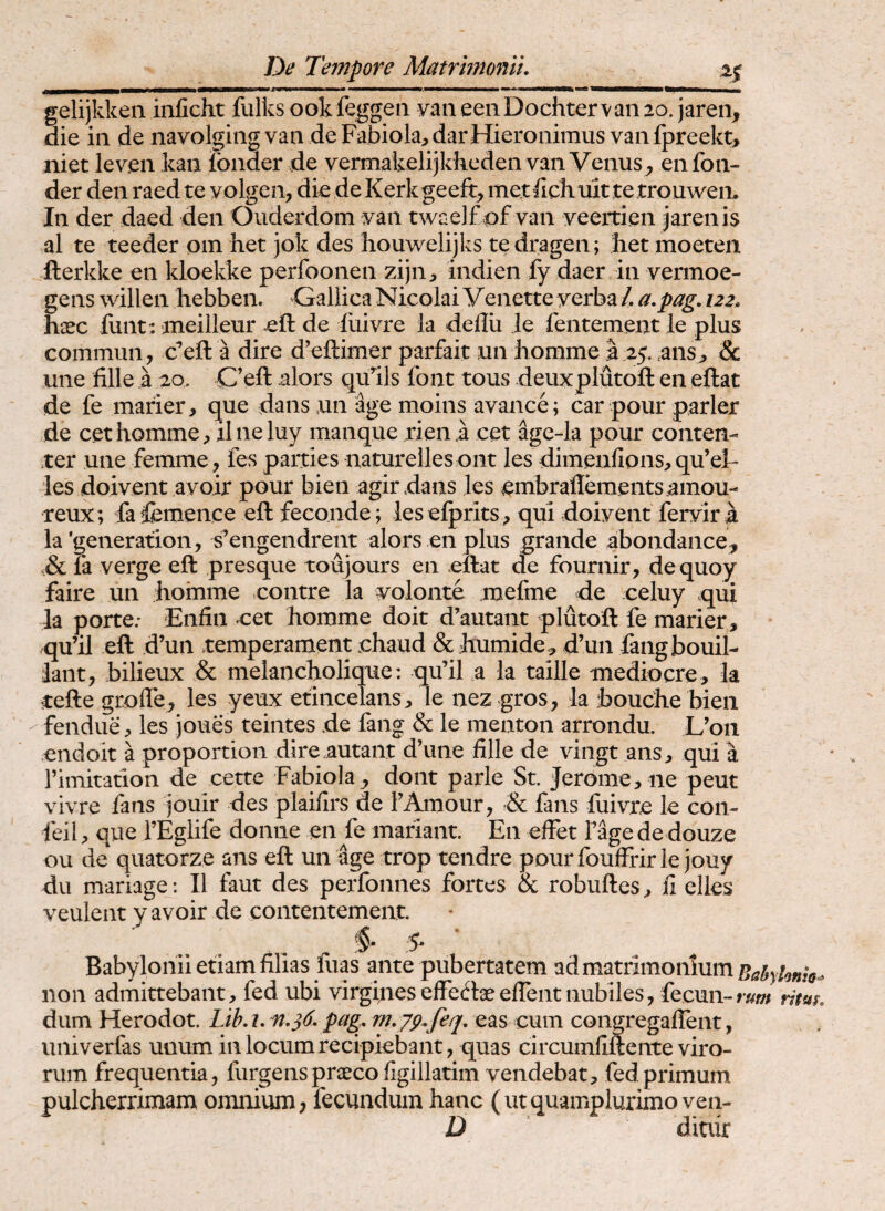 gelijkken inficht fulks ook feggeii vm eeiiDochtervan 20. jaren, die iii de navolgiiig van deFabiola^jdarHieronimus vaiifpreekt, niet leven kaii fonder de vermakelijkticden van Venus en fon- der den raed te yolgen, die de Kerkgeeft, metdchuit te trouweii. In der daed den Oiiderdom yan twaelfvof van veertien jarenis al te teeder oin het jok des houwelijks tedragen; het moeten llerkke en kloekke perfoonen zijn:, indien fy daer in vermoe- gens willen hebben. Gallica Nicolai Venette yerba /. a.pag. 122. hasc funt: meilleur eft de liiivre la deflii Je fentement le plus commun, c^eft a dire d’efl:imer parfait un bomme I 25. ,anSj, & une fille a 20. C’eft alors qulls font tous deuxplutofl: en eftat de fe marier, que dans un age moins avance; car pour parier de cethommc;, ilneluy manque rien .a cet age-la pour conten- ter une femme, fes parties naturelles ont les dimeafions, qu’el les doivent ayoir pour bien agirdaiis les embraidements ainou- reux; fa femence eft feconde; les elprits^ qui doiyent feryir a la’generation, s’engendrent alors enplus grande abondance, Sc fa verge eft presque toujours en eftat de fournir, dequoy faire un homme vcontre la yolonte mefine de celuy qui la porte; Enfiii ^et hoinme doit d’autant plutoft fe marier, qu’il eft d’un temperament .chaud & humide.^ d’un fangbouil- lant, bilieux & melaiicholique: qu’il a la taille mediocre, la cefte groile^ les yeux etincelans, le nez gros, la bouche bien fendue, les joues teintes de fang & le menton arrondu. L’on endoit a proportion dire autant d’une fille de vingt ans, qui a rimitation de cette Fabiola^ dont parle St. Jerome, ne peut vivre fans jouir des plaifirs de FAmour, Sc fans fiiiyre le con- feil, que TEglife donne en fe mariant. En effet F*%e de douze ou de quatorze ans eft un age trop tendre pourfouffrir le jouy du mariage: II faut des perfonnes fortes & robuftes, fi elles veulent y avoir de contentement. Babylonii etiam filias luas ante pubertatem ad matrimonium Babylomo^ non admittebant, fed ubi virgineseffeftaeeflentnubiles, fecun-rw; rim. dum Herodot. Lib. i. pag. m.yp.feq. eas cum congregalTent, univerfas unum in locum recipiebant, quas circumfiftente viro¬ rum frequentia, furgens preeeo figillatim vendebat, fed primum pulcherrimam omnium; fecundum hanc (utquamplurimo ven- D ditiir