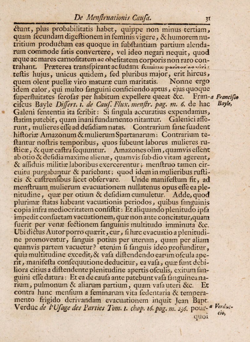 De Menflruattonis Caufd^ 3t plus probabilitatis habet^ quippe non minus tertiam;, quam fecundam digeftionem in feminis vigere > & humorem nu¬ tritium produdum eas quoque iii fubttantiam partium alenda¬ rum commode fatis convertere^ vel ideo negari nequit^ quod s^que ac mares carnolitatem ac ohefitatem corporis non raro con¬ trahant* Praeterea traiislpirant ac ludant fcuiiucc a r*, • teftis hujus, unicus quidem> fed pluribus major, erit hircus, quem olent puellae viro marurae cum maritatis. Nonne ergo idem calor, qui multo fanguini conficiendo aptus, ejus quoque luperfluitates ferofas per habitum expellere queat &c. Fran-^ cilcus Bayle Dijfert» l de Cauf, Flux* menjlr. pag, m. 6, de hac Galeni fenceiitia ita fcribit; Si fingula accuratius expendamus, ftatim patebit, quam inani fundamento nitantur* Galeiiici aile- runt, mulieres efie ad defidiam natas. Contrarium fane fuadent hiftorise Amazonum & mulierum Spartanarum: Contrarium te- ftantur noftris temporibus, quos lubeunt labores mulieres ru- fticae, & qu3e caftra fequuntur. Amazones olim, quamvis efient ab otio & defidiamaxime alienae, quamvis fub dio vitam agerent, & afllduis militiae laboribus exercerentur ^ menftruo tamen cir¬ cuitu purgabantur & pariebant; quod idem in mulieribus rufti- cis &L caftrenirbus licet obfervare. Unde manifeftum fit, ad menftruam mulierum evacuationem nullatenus opus efie ea ple¬ nitudine , quae per otium & defidiam cumuletur. Adde, quod plurimae firatas habeant vacuationis periodos , quibus fanguinis copia infra mediocritatem confiftit; Et aliquando plenitudo ipfa impedit conluetam vacuationem, quae non ante concitatur,quara fuerit per venae feilionem fanguinis multitudo imminuta &c. Ubi di^us Autor porro qu^it, cur, fi haec evacuatio a plenitudi¬ ne promoveatur, fanguis potius per uterum, quam per aliam quamvis partem vacuetur ? etenim fi fanguis ideo profunditur, quia multitudine excedit, & vafa diftendendo earum ofcula ape¬ rit, manifefta confequutione deducitur, ea vafa, quae funt debi¬ liora citius a diftendente plenitudine apertis ofculis, exitum fan- guini efie datura: Et ea de caufa ante patebunt vafa fanguinea na¬ rium, pulmonum & aliarum partium, quam vafa uteri &c. Et contra hanc menfium a feminarum vita fedeiitaria & tempera¬ mento frigido derivandam evacuationem inquit Jean Bapn Verduc de 1'Ufage des Farties Jm* h chap, i6»pag. m. 2^6, pour-^ quoi Francifo^ Bayhf \ Verdxic^ ch,