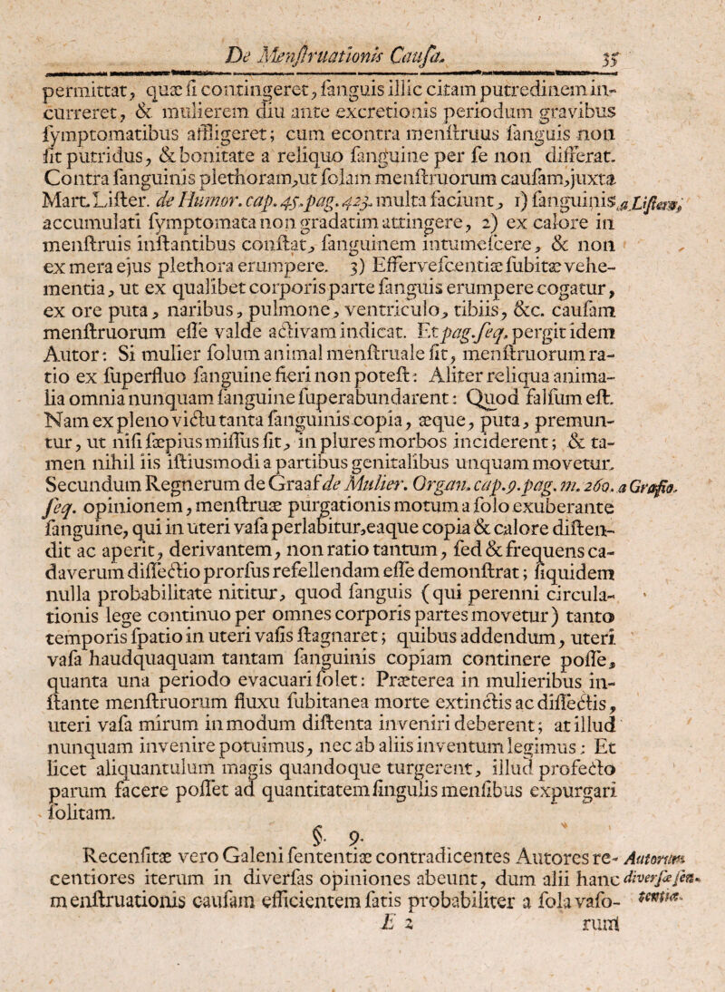 De A^nftniathm Caupi^ 35; ■i.ri.i I—i.i..i»»» ■ .. i-ii II Wl il^Jl H permittat, quae il contingeret ^ fanguis illic citam putredinem in¬ curreret^ & mulierem diu ante excretionis periodum gravibus iymptomatibiis affligeret; cum econtra menilruus fanguis non fit putridus j & bonitate a reliquo fanguine per fe non differat. Contra fanguinis plethoram^ut foiam meiiftruorum caufamqiixta MarcLifter. de Htmor, cap. 4S^pag. 42^. multa faciunt;, i) accumulati fymptomataiiongradadm attingere2) ex calore in menftruis inflantibus conflat;, fanguinem iiitumefcere& non ex mera ejus plethora erumpere, 3) Effervefcentice fubit^ vehe¬ mentia;, ut ex qualibet corporis parte fanguis erumpere cogatur, ex ore puta , naribus:, pulmone, ventriculo, tibiis, &c. caufam menflruorum effe valde adivam indicat. pergit idem Autor: Si mulier folum animal menftruale fit, menflruorum ra¬ tio ex lliperfluo fanguine fieri non poteft^ Aliter reliqua anima¬ lia omnia nunquam fanguine faperabundarent: Quod falfumeft. Nam ex pleno viflu tanta fanguinis copia, seque, puta, premun¬ tur , ut nifi fepiusmiilus fit, in plures morbos inciderent; & ta¬ men nihil iis iftiusmodi a partibus genitalibus unquam movetur. Secundum Regnerum de Graafde Midm\ Orgam cap,p.pag, nn 260, a Grafio. feq, opinionem, menftruae pullationis motum a folo exuberante fanguine, qui in uteri vafa perlabitur,eaque copia & calore diften- dit ac aperit, derivantem, non ratio tantum, fed& frequens ca¬ daverum diffeflio prorfus refellendam efie demonflrat; fiquidem nulla probabilitate nititur, quod fanguis (qui perenni circula¬ tionis lege continuo per omnes corporis partes movetur) tanto temporis fpatio in uteri vafis flagnaret; quibus addendum, uteri ' vafa haudquaquam tantam fanguinis copiam continere poffe, quanta una periodo evacuari folet: Prseterea in mulieribus in¬ flante menflruorum fluxu fubitanea morte extinciisaedifleftis, uteri vafa mirum in modum difteiita inveniri deberent; at illud nunquam invenire potuimus, nec ab aliis inventum legimus; Et licet aliquantulum magis quandoque turgerent, illud profedo parum facere pollet ad quantitatem finguiismenfibus expurgari folitam. §• ?■ Recenfitae vero Galeni fententiae contradicentes Antores re- Autmim centiores iterum in diverfas opiniones abeunt, dum alii hanc^?W^/^®* menflruationis caufam eflicientem fatis probabiliter a folavafo- E z runl
