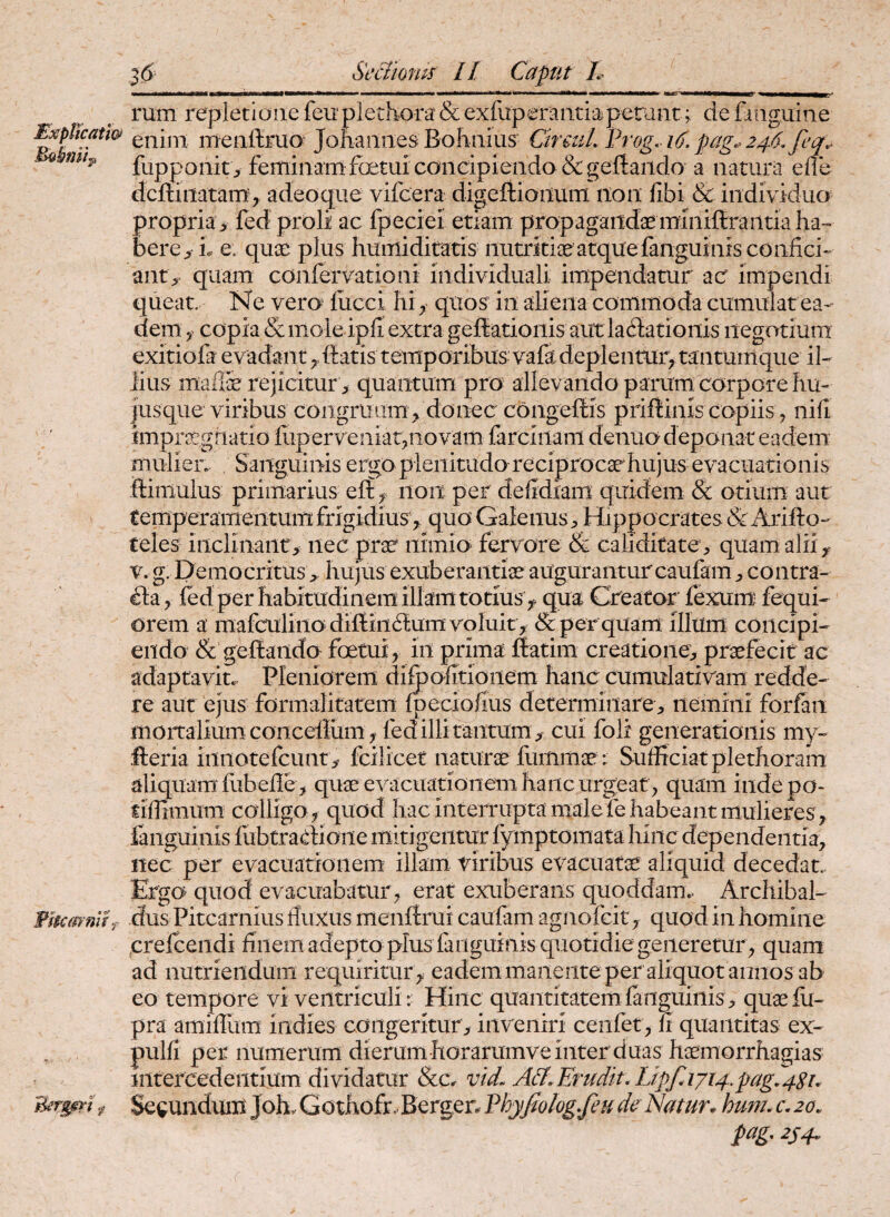 ExpUcati& Fhcmnlhf Sedioms // Caput L rum repletiaiie feuplethora & exfuperaiitiaperant; de fiiiguine enim menftriio- Jonaiines Bohniiis CircuL Frog. i6. pag.> 246, feq^ fupponit> feminamfoetui concipiendo &gef!:aiido a natura efle dcftinatam, adeoque vifcera digeliionum iioii fibi & individua propria , fed proli ac fpeciel etiam propagandaemlniftraiitia ha¬ bere, i. e. quoe plus humiditaris nutritiae atque fanguinis confici¬ ant^ quam confervationi individuali impendatur ac impendi queat Ne vero fiicci hi ^ quos in aliena commoda cumulat ea¬ dem copia & mole ipfi extra geffiationis aut lacSationis iiegotiura exitiofa evadant filatis temporibus vafa deplentur, tantumque il¬ lius mail^ rejicitur, quantum pro allevando parum corpore hu- |usque viribus congruum , donec congeftis priftinis copiis ^ nili impritgriatio fiiperveniatpiovam farciiiam denuo deponat eadem mulieiv Sanguinis ergo plenitudo reciprocsehujus evacuationis ftimuius primarius eft, non per defidiam quidem & otium aut temperamentum frigidius , quo Galenus Hippo crates & Arifto- teles inclinant, nec pra? nimio fervore & caliditatev quam alii, V. g. Pemocritushujus exuberantiae auguranturcaufam , contra¬ cta, fed per habitudinem illam totius , qua Creator fexum fequi- orem a mafcuiinodifi:in6lumvoluit, & per quam Illum concipi¬ endo & geftando foetui, in prima ftatim creatione^ praefecit ac adaptavit. Pleniorem difoofitionem hanc cumulativam redde¬ re aut ejus formalitatem fpeciofius determinare, nemini forfan mortalium concefium, fed illi tantum, cui foli generationis my- fteria innotefcunt, fcilicet naturae fiimmae:: Sufficiat plethoram ianguinis fubtratlione mitigentur lymptomatahinc dependentia, nec per evacuationem illam viribus evacuatae aliquid decedat. Ergo quod evacuabatur , erat exuberans quoddam.. Archibal- dus Pitcarnius fluxus menftrui caufam agnofcit, quod in homine crefcendi finem adepto plus fanguinis quotidie geiiererur , quam ad nutriendum requiritur , eademmanente per aliquot annos ab eo tempore vi ventriculi: Hinc quantitatem fanguinis^ quaefii- pra amifliim indies congeritur , inveniri ceiifet, fi quantitas ex- pulfi per numerum dierum horarumve inter duas haemorrhagias intercedentium dividatur &Cr vid. A&,Erudit\LipfAji4.pag,4Su Secundum Joh, Gothofr.Berger^ ^^Jjfiolog.feu de Natur* hum, c\ 20, pag. 2S4.