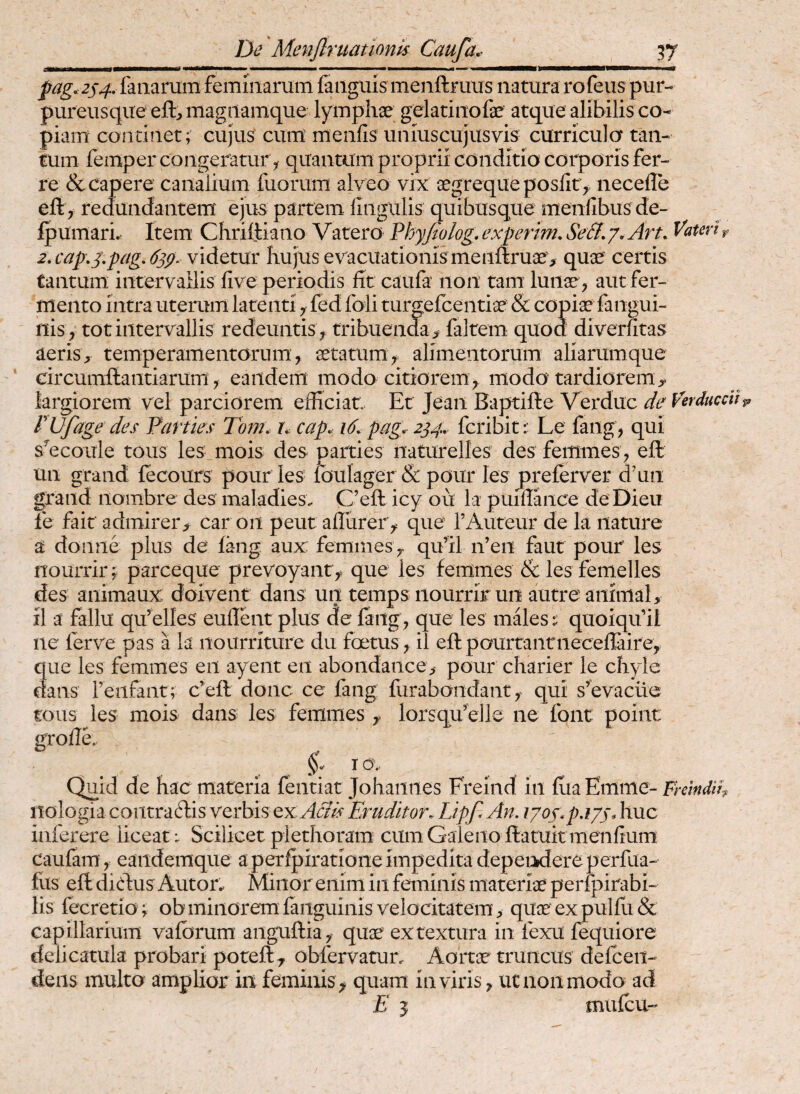 pag. 2S4. lanarum feminarum fanguis menftruus natura rofeus pur- pureusqite eft;, magiiamque lymphae gelatinofae atque alibilis co¬ piam continet; cujus cum menfis uniuscujusvis curricula tan¬ tum femper congeramr^ quantum proprii conditio corporis fer¬ re & capere caiiaiium fuorum alveo vix aegrequeposfit ,. necefle ell > redundantem ejus partem fingulis quibusque meniibus de- fpumari^ Item Chriftiaiio Vatero Phy/iolog, experim, Se&, /. Art, Vatm r 2,cap,3\pagA3p^ videtur hujus evacuationis me nftruae, quae certis tantum intervallis five periodis fit caufa non tam lunae , aut fer¬ mento intra uterum latenti y fed foli turgefcentiae & copiae fangui- nis , tot intervallis redeuntis , tribuenda, faltem quod diverfitas aeris, temperamentorum, aetatum, alimentorum aliarumque circumflantiarum, eandem modo citiorem, modo tardiorem, largiorem vel parciorem efficiat. Et Jean Baptifle Verduc de Verducdl rufage des Parties 7om, L cap. i6.pag, 234. fcribit: Le faiig, qui s^ecoule tous les mois des parties naturelles des femines , efl un grand fecours pour les foulager & pour les preferver dffin grand nombre des maladies. C’efl icy ou la puifiance deDieii le fait admirer, car on peut aflurer, que TAuteur dela nature a donne plus de lang aux; femines, qu’il n’en faut pour les nourrir f parceque prevoyant, que les femmes & les femelles des animaux doivent dans un temps nourrir un autre animal, il a fallu qffielles eullent plus de faiig, que les inflesquoiqifil ne ferve pas a la rtourriture du foetus, il efl paurtantneceflaire, que les femines en ayent en abondance, pour charier le chyle dans feiifant; c’efl donc ce fang furabondant, qui s’evacue tous les mois dans les femines , lorsqu’e]]e ne font point gTofie. T 0\. Quid de hac materia fentiat Johaiines Freind in fiia Emme- nologia contra ftis verbis ex Aciis Eruditor. Lipf. An. iyoj.p.i/j. huc inferere liceat: Scilicet plethoram cum Galeno ftatuitmenfium caulam, eandemque a perfpiratione impedita depeiidereperfLia- fiis efl dictus Auton Minor enim in feminis materiae perfpirabi- lis fecretio; ob minorem faiiguinis velocitatem, quae ex pulfii & capillarium vafbrum anguflia, quae ex textura in fexu fequiore delicatuk probari potefl, obfervatun Aortae truncus delceii- dens inulto amplior in feminis , quam in viris, ut non modo ad E j mufcu-