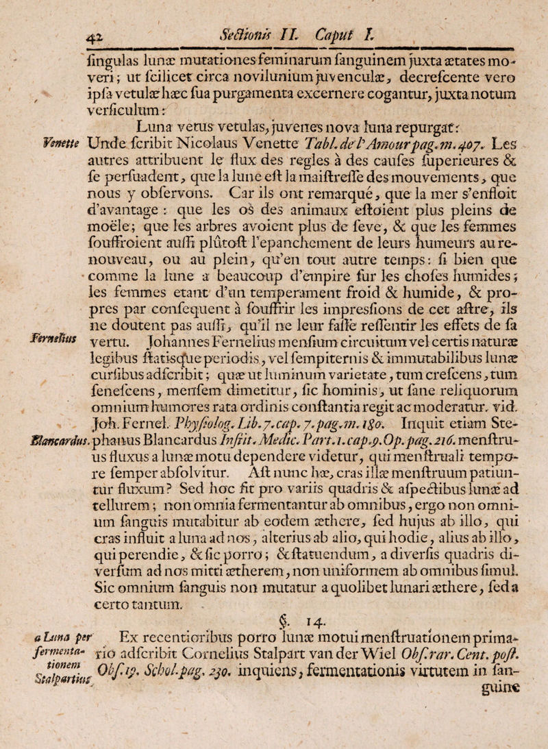 fingulas lunce mutatiaiies feminarum fanguinem Juxta setates mo¬ veri; ut fcilicet circa iioviluiiium juvencula*;, decrefcente vero ipla vetutehaec fua purgamenta excernere cagantur, juxta notum verficulum ^ ^ Luna verus vetulas;, juvenes nova luna repurgat r Vsnette Unde fcribit Nicolaus Vcnette TahLdetAmourpag^m.^oj. Les autres attribuent le flux des regles a des caiifes {iiperieures & fe perfoadent;, quelaluneeft ]a maiftrejredesmouvements > que nous y obfervons, Car iis ont remarque, que la mer s’enfloit d’avantage ; que les o$ des animaux eftaient pius pleins de moele ; que les arbres avoient plus'de feve , & que les femines fouffroient aufli plutoft repanchement de leurs humeurs aure- nouveau^ ou au pleiii> qu’en tout autre teinps: fi bien que comme la lime a beaucoup d’empire fur les chofes liumides; les femmes etant d’un temperament froid & humide, & pro- pres par confequent a fouffrir les impresflans de cet allre, ils ne doutent pas aii(]i> qull ne leur fafle reflentir les effets de fa FgrmUus yertu. Johannes Fernelius menfium circuitum vel certis naturae legibus llatisqueperiodis ^ vel fempiternis & immutabilibus lunae curfibus adfcribit; quae ut iuminum varietate ^ tum crefcenstum feiiefcens; menfem dimetimr^ fic hominis ;> ut fane reliquorum om n ium humores rata ordinis conflantia regit ac moderamr. vid. Joh. Fernei Thyfklog. Lib, y. cap. y.pag.m. iSo\ Inquit etiam Ste- I^offcardus.phmms Blancardus In/m* Medie. Pan. i. cap.p. Op.pag. 216. menftru- us fluxus a lunae motu dependere videtur, qui menftruali tempo¬ re femper abfolvitur. Afl nunc hae;, cras illae menflruum patiun¬ tur fluxum? Sed hoc iit pro variis quadris da afpecSibuslunae ad tellurem; non omnia fermentantur ab omnibus, ergo non omni¬ um fanguis mutabitur ab eodem xtlierC;, fed hujus ab illo> qui eras influit a luna ad nos, alterius ab alio;, qui hodie, alius ab illo, qui perendie, & fic porro; &ftatiiendum, adiverfis quadris di- vei fum ad nos mitti aetherem, non uniformem ab omnibus fimul. Sic omnium fanguis non mutatur a quolibet lunari aethere, fed a certo tantum. §. 14. aDma per Ex recentioribiis porro lunae motuimenftruatlonemprima^ fewmita- tio adfcribit Cornelius Stalpart vanderWieI Obf.rar.Cent, pofi. Staipanius SchoLpag. inquiens, fermentationis virtutem in fan- ^ P guin€