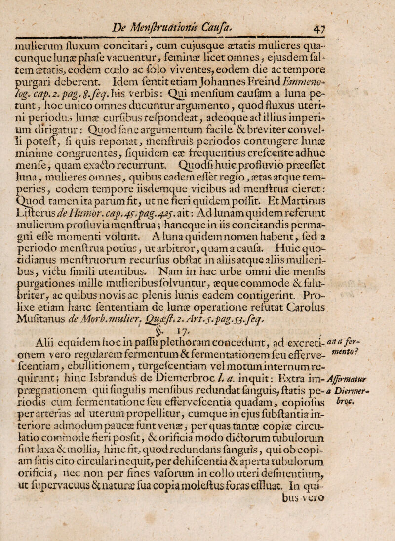 A mulierum fluxum concitari j cum cujusque aetatis mulieres qiia>« cunque lunae phafe vacuentur > feminae licet omnes; ejusdem fal- temaetatis;, eodem coelo ac foio viventes^ eodem die ac tempore purgari deberent. Idem fentit etiam JahannesFreindj5>w7/^??{?- ^ log. cap.2.pag.verbis: Qui menfium caufam a luna pe¬ tunt^ hoc unico omnes ducuntur argumento, quod fluxus uteri¬ ni periodus lunae curfibusrefpondeat, adeoque ad illius imperi¬ um dirigatur: Quod fane argumentum facile & breviter convel¬ li poteft, fi quis reponat;, menftruis periodos contingere lunae minime congruentes, fiquidem e^ frequentius crefceiite adhuc menfe, quam exa^f o recurrunt. Quodfi huic profluvio praeeflet luna, mulieres omnesquibus eadem eflec regio ^ aetas atque tem¬ peries, eodem tempore iisdemque vicibus ad menftrua cieret r Qu^od tamen ita parum fit, ut ne fieri quidem poffit* Et Martinus Lilleriis de Hmmr, cap,4s.pag, ait: Ad lunam quidem referunt mulierum profluvia menfl:rua; haiicquein iis concitandis perma¬ gni efle momenti volunt. A luna quidem nomen habent, fed a periodo menftrua potius, ut arbitror, quam a caufa. Huic quo¬ tidianus menftniorum recurfus obftat in aliis atque aliis mulieri¬ bus , vi^lu fimili utejitibus. Nam in hac urbe omni die menfis purgationes mille mulieribus folvuntur, aeque commode &falu- briter,^ ac quibus novis ac plenis lunis eadem contigerint. Pro¬ lixe etiam hanc fententiam de lunae operatione refutat Carolus Mufitanus de Morh. mulier. Qudefl.2.Art.s,pag,s^*feq^ . . ' IA Alii equidem hoc in pafluplethorarri concedunt, ad excreti- onem vero regularem fermentum &fermentatioiiemfeu efferve- fcentiam, ebullitionem, turgefeentiam vel motum internum re¬ quirunt; hinc Isbrandus de Oiemerbroc h a. inquit: Extra im-Affirmatur praegnationem qiiifingulis menfibus redundatfanguis,ftatis pe-/? Dienmr» riodis cum fermentationefeu effervefcentia quadam, copiofus per arterias ad uterum propellitur, cumque in ejus fubftantia in¬ teriore admodum pauc:efunt venae , per quas tantae copiae circu¬ latio commode fieri posfit, & orificia modo didlorum tubulorum fint laxa & mollia, hinc fit, quod redundans fanguis, qui ob copi¬ am fiitis cito circulari nequit, per dehifcentia & aperta tubulorum orificia , nec non per fines vaforum in collo uteri defiiientium, ut fupervacuus&aatiirariua copia moleftus foras effluat In qui¬ bus vero