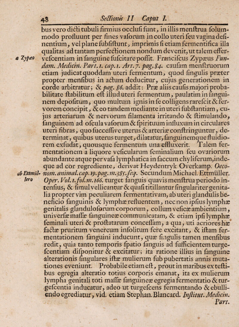 bus vero did:i tubuli firmius occlufi fuiit j, in illis menftrua folum- modo profluunt per fines vaforum in collo uteri feu vagina defi- nentium, vel plane fubfiftunt;> imprimis fi etiam fermentifica illa qualitas ad tantam perfecdionem nondum devenit^ ut talem effer- a lypao yefcentiam in fanguine fufcitare poflit. Francifcus Zypaeus Fun^ dam. Medicin. Parthi, cap.i, Art.y,pag,S4» caufam menffruorum etiam judicat quoddam uteri fermentum , quod lingulis prceter propter menfibus in aftum deducitur, cujus generationem in corde arbitratur; & pag, addit: Prae aliis caufis majori proba¬ bilitate ftabilitum eft illud uteri fermentum, paulatim in fangui- nem depolitum , quo multum ignis in fe colligens rarefcit& fer¬ vorem concipit, & eo tandem mediante in uteri fubftantiam, cu¬ jus arteriarum & nervorum filamenta irritando & ffimulando, fanguinem ad ofcula vaforum & fpirituum influxum in circulares uteri fibras, quofucceffiveuterus & arteriaeconftringuntur, de¬ terminat , quibus uterus turget, dilatatur, fanguinemque fluidio¬ rem exfudat, quousque fermentum una effluxerit. Talem fer- mentationem a liquore veficularum feminalium feu ovariorum abundante atque per vafa lymphatica in faecum chyliferum,inde- que ad cor regrediente, derivat Heydentryk Overkamp. Oeco- uh EttmuU 710772, a7wnaL cap, 19,pag, 7?i,3SS-fil' Secundum Michael. Ettmtiller. tero Oper, Vol, i, fol, m, 166, turget fanguis quavis menftrua periodo in- tenfius, & fimul vellicantur & quali titillantur lingulariter genita- . lia propter vim peculiarem fermentativam, ab uteri glandulis be^ iieficio fanguinis & lymphae refluentem, nec non ipfius lymphae genitalis glandulofprum corporum, collum velicae ambientium, univerfae maffe fanguinem communicatam, & etiam ipli lymphae feminali uteri & proflatarum conceflam, a qua , uti acriores hae faftae pruritum venereum infolitum fere excitant, & iftam fer- mentationem fanguini inducunt, quae lingulis tamen menfibus redit, quia tanto temporis fpatio fanguis ad fufficientemturge- fcentiam dilponitur & excitatur; ita ratione illius in fanguine alterationis lingulares iftae mulierum fub pubertatis annis muta¬ tiones eveniunt. Probabile etiam eft, prout in maribus ex tefti- bus egregia alteratio totius corporis emanat, ita ex mulierum lympha genitali toti malfe fanguineae egregia fermentatio&tur- gefeentia inducatur, adeo ut turgefeens fermentando & ebulli¬ endo egrediatur, vid etiam Stephan. Blancard. Injiimu Medkin. Part.