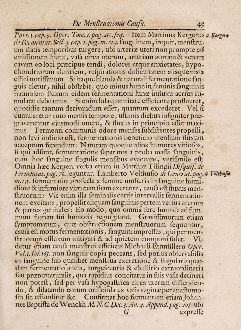 Pan, i, cap,p, Oper. Tom, i.pag, zip^feq. Item Martinus Kergerus a Kergem de Fermentat. Se&. j. cap, 2.pag. m, 214. mnguiiiem, inquit j, menftru- iim Itatis temporibus turgere, ubi arteriae uteri 11011 prompte ad emiffionem hiant;, vafa circa uterum, arteriam aortam & venam cavam eo loci pr^cipue tendi, dolores atque anxietates, hypo« chondriorum duritiem, refpirationis difficultatem aliaque mala effici notiffimum. Si itaque blanda & naturali fermeiitatione lan- guis cietur, nihil obftabit, quo minus hunc in feminis fanguinis naturalem fluxum eidem fermentationi lunae influxu acrius fti^ mulatae debeamus. Si enim fola quantitate efficiente proflueret, quotidie tantum derivandum eflet, quantum excederet: Vel fi cumularetur toto menfis tempore, iilcimis diebus infigniter prae¬ gravarentur ejusmodi onere, & fluxus in principio eflet maxi¬ mus. Fermenti communis odore menfesfubfiftentespropelli, non levi indicio eft, fermentationis beneficio menfium fluxum acceptum ferendum: Naturam quoque alios humores vitiofos, fi qui adfunt, fermeiitatione feparato^ a proba mafla fanguinis, cum hoc fanguiiie fingulis menfibus evacuare, verifimile eft. Omnia hcec Kergeri verba etiam in MatthiaeTiling]iD^y^/^/yr^<? leguntur. L.amberto Velthufio de Gener at.pag. a 7n. zjj. fermentatio profefta a femine mulieris in languine humi- diore & infirmiore virtutem fuam exerente, caufa eft fluxus men- ftruorum: Vis enim illa feminalis certis intervallis fermentatio- nem excitans, propellit aliquam fanguinis partem verfus uterum & partes genitales: Eo modo, quo omnia fere humidaadfum- mum florem fui humoris regurgitant. Graviflimorum etiam fymptomatum, quae obftructionem menftruomm fequuntur, caufa eft motus fermentationis, fanguini imprefllis, qui per men- ftruorum effluxum mitigari & ad quietem componi fol et. Vi¬ detur etiam caufa menftrui efficiens Michaeli Ettmiillero Oper. VoLhfoLids- non fanguis copia peccans, fed potiusobfervabilis in fanguine fub qualibet menftrua excretioiie & lingularis quae¬ dam fermentatio aufta, turgefcentia & ebullitio extraordinaria feu praeternaturalis, qua rapidius concitatus in fiiis vafis detineri non poteft, fed per vafa hypogaftrica circa uterum diftendeii- do, & dilatando eorum orificiola ex vafis vaginae per anaftomo- fili fic effunditur &c. Confirmat hoc fermentum etiam Johan- nes Baptifta de Weiicldi M K C Dec-j- An. 4. Append.pag. 20S- ubi G exprefle