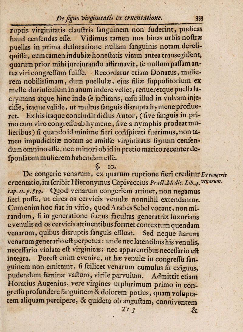 Dejigm ^[firgtmtatk ex cruentatione. 333 ruptis virginitatis clauftris faiiguinem non fuderint, pudicas haud cenfendas efle. Vidimus tamen nos binas urbiS noftrse puellas in prima defloratione nullam fanguinis notam dereli^ quifTe, cum tamen indubiae honeftatis vitam antea transegiiTent, quarum prior mihi jurejurando affirmavit, fe nullum pafTam an¬ tea viri congreffiim fuilTe. Recordatur etiam Donatus, mulie¬ rem nobilisfimam, dum puellulae, ejus filiae fuppofitorium ex meile duriufculumin anum indere vellet, renueretque puella la- crymans atque hinc inde fe jadicans, cafu illud in vulvam inje- ciflTe, itaque valide, ut multus fanguisdisruptahymene proflue¬ ret. Ex his itaque concludit dirius Autor, ( five fanguis in pri¬ mo cum viro congreflTu^bhymene, fi ve a nymphis prodeat mu¬ lieribus) fi quando id minime fieri confpicati fuerimus, non ta¬ men impudicitiae notam ac amiflae virginitatis fignum cenfen- dum omnino efTe, nec minori ob id in pretio marito recenter de- fponfatam mulierem habendam efTe. §. IO. De congerie venarum, ex quarum ruptione fieri cruditat Ex congerie cruentatio, ita fcribit Hieronymus Capivaccius Pra5i,Medie. cap.n.p.8S9* Quod venarum congeriem attinet, non negamus fieri poflTe, ut circa os cervicis venulae nonnihil extendantur. Cutpenim hoc fiat in vitio, quod Arabes Sebel vocant, non mi¬ randam , fi in generatione foetus facultas generatrix luxurians e venulis ad os cervicis attinentibus formet contextum quendam venarum, quibus disruptis fanguis effluat. Sed neque harum venarum generatio eft perpetua: unde nec latentibus his venulis, necefTario violata eft virginitas; nec apparentibusneceflarioeft integra. Poteft enim evenire, ut hae venulae in congreflu fan- guinem non emittant, fi fcilicet venarum cumulus fit exiguus, pudendum feminae vaftum, virile parvulum. Admittit etiam Horatius Augenius, vere virgines utplurimum primo in con- greflii profundere fanguinem&dolorem potius, quam volupta¬ tem aliquam percipere, & quidem ob anguftam, conniventem Tt ^ &