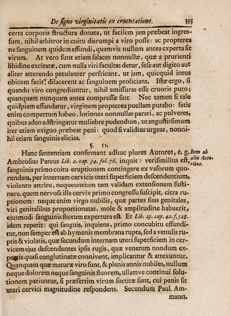 Be^gHo virginitatis ex cruentatione, ?}> certa corporis ftru(Sura donata, ut facilem jam praebeat Ingres- fum, nihil arbitror in coitu disrumpi a viro pofle: ac propterea nefanguinem quidem effundi, quamvis nullum antea experta lic virum. At vero funt etiamfalaces nonnullae, quae a prurienti libidine excitatae, cum nulla viri facultas detur, fele aut digito aut aliter atterendo petulanter perfricant, ut jam, quicquid intus obicem facit* dilacerent ac fanguinem proliciant. Iftae ergo, fi quando viro congrediuntur, nihil emiffuras eife cruoris puto; quanquam nunquam antea comprelfae fint. Nec tamen fi tale quidpiam effundatur, virginem propterea puellam putabo: fatis enim compertum habeo, lotiones nonnullas parari, ac pulveres, quibus adeo adftringatur muliebre pudendum, ut anguftisfimuni iter etiam exiguo praebeat peni: quod fi validius urgeas, nonni¬ hil etiam fanguinis elicias. §. n. Hanc fententiam confirmant adhuc plures Autores, e. Ambrofius Pareus Lib, 2, cap. [01,76, inquit: verifimilius fanguinis primo coitu eruptionem contingere ex vaforum quo- rundam, per internam cervicis uteri fuperficiem defcendentiumi violento attritu, nequeuntium tam validam extenfionem fufti- nere, quem nervofa illa cervix primocongreffufufcipit, citra ru¬ ptionem: neque enim virgo nubilis, quae partes fiias genitales, viri genitalibus proportionatas, mole & amplitudine habuerit, ejusmodi fanguinis fluxum expertura eft. Et Lib, 2s,cap,42,f,j2i, idem repetit: qui fanguis, inquiens, primo concubitu effundi¬ tur, non femper eft ab hy menis membrana rupta, fed a venulis ru¬ ptis & violatis, quae fecundum internam uteri fuperficiem in cer¬ vicem ejus defcendentes ipfis rugis, quae venerem nondum ex- pegtisquafi conglutinatae connivent, implicantur & attexuntur* Quanquam quae maturae viro funt, & plenis annis nubiles, nullum neque dolorem neque fanguinis fluorem, ullam ve continui fblu- tionem patiuntur, fi praefertim virum fortitae funt, cui penis fic uteri cervici magnitudine relpondens. Secundum Paul. Am- mann*
