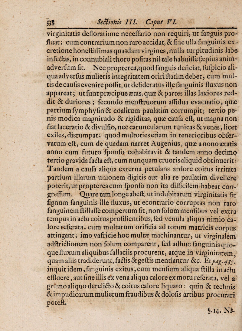 J58 SeBtonis IIL Caput FL .. I II— ..... ■nt.lWMffii.i virginitatis defloratione neceflario non requiri, ut fanguis pro¬ fluat; eum contrarium non raro accidat, & fine ulla fanguinis ex- cretionehoneftiflimas quasdam virgines,nulla turpitudinis labo infeftas, in connubiali thoro pofitas nil tale habuilTe faepius anim- adverfum fit. Nec propterea,quod fanguis deficiat, fufpicio ali¬ qua ad verfus mulieris integritatem oriri ftacim debet, cum mul¬ tis de caufis evenire poflit, ut defideratus ille fanguinis fluxus non appareat; ut funt praecipue aetas, quae & partes illas laxiores red¬ dit & duriores ; fecundo menftruorum affidua evacuatio, quae partiumfymphyfin& coalitum paulatim corrumpit; tertio pe¬ nis modica magnitudo & rigiditas, quae caufa eft, ut magna non fiat laceratio & di vulfio, nec caruncularum tunicas & venas, licet exiles, disrumpat; quod multoties etiam in tenerioribus obfer- vatum eft, cum de quadam narret Augenius, quae anonoaetatis anno cum futuro fponfo cohabitavit & tandem anno decimo tertio gravida fafta eft, cum nunquam cruoris aliquid obtinuerit: Tandem a caufa aliqua externa petulans ardore coitus irritata partium illarum unionem digitis aut alia re paulatim divellere poterit, ut propterea cum Iponfo non ita difficilem habeat con- greffum. Quare tam longe abeft, ut indubitatum virginitatis fit fignum fanguinis ille fluxus, ut econtrario corruptas non raro fanguinem ftillafTe compertum fit, non folum menfibus vel extra tempus in acftu coitus profilientibus,fed venula aliqua nimio ca¬ lore pefe.rata, cum multarum orificia ad totum matricis corpus attingant; imo vafriciehoc multae machinantur, ut virginalem adftriiftionem non folum comparent, fed adhuc fanguinis quo¬ que fluxum aliquibus fallaciis procurent, atque in virginitatem, quam aliis tradiderunt, faflis & geftis mentiantur &c. Etpag, inquit idem, fanguinis exitus,cum menfium aliqua ftilla inadfu effluere, aut fine illis ex vena aliqua calore ex motu referata, vel a grflmo aliquo dereli(fto& coitus calore liquato : quin & technis & impudicarum mulierum fraudibus Scdolofis artibus procurari poteft. §.14. NJ-