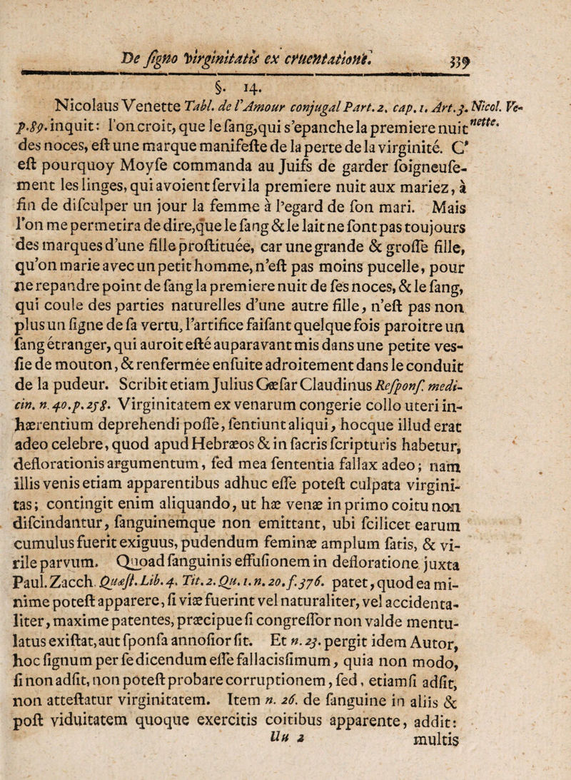 X>e Jtgno ^>trgtmtaits ex cf^ueHtatlonf. §. 14. Nicolaus Veiiette Tabi, de VAmour conjugal Part, 2, cap, i, Art,^. NicoL jf.pp,inquit: Ioncroit,quelefang,quis’epanchelapremierenuic^^^^^‘ des noces, eft une marque manifefte de la perte de la virginite. C eft pourquoy Moyfe commanda au Juifs de garder foigneufe- ment les linges, qui avoientfervila premiere nuit aux mariez, a fin de difculper un jour la femme a Pegard de fon mari. Mais Ton me permetira de dire,que le fang & le lait ne font pas toujours desmarquesd’une filleproftituee, carunegrande & grolTe fille, qu’onmarieavecun petit homme,n’eft pas moins pucelle, pour iie repandre point de fang la premiere nuit de fes noces, & le fang, qui coule des parties naturelles d’une autre fille, iVeft pas non plus un figne de fa vertu, Tartifice faifant quelque fois paroitre ua fang etranger, qui auroitefleauparavantmis dans une petite ves- fie de mouton, & renfermee enfuite adroitement dans le conduic de la pudeur. Scribit etiam Julius Geefar Claudinus Refponf medi- cin, n. zjg. Virginitatem ex venarum congerie collo uteri in¬ haerentium deprehendi poffe, fentiunt aliqui, hocque illud erat adeo celebre, quod apud Hebraeos & in facrisfcripturis habetur, deflorationis argumentum, fed mea fententia fallax adeo; nam illis venis etiam apparentibus adhuc elTe poteft culpata virgini¬ tas; contingit enim aliquando, ut hae venae in primo coitu naii difcindantur, fanguinemque non emittant, ubi fcilicet earum cumulus fuerit exiguus, pudendum feminae amplum fatis, & vi¬ rile parvum. Q^oadfanguinis effufionemin defloratione juxta Paul.Zacch.j2.^<^/^*-^^^*^‘ Tit,2.Qu,i,n,2o,f.jj6, patet, quod ea mi¬ nime poteft apparere, fi viae fuerint vel naturaliter, vel accidenta- liter, maxime patentes, praecipue fi congreffor non valde mentu¬ latus exiftat, aut fponfaannofior fit. Et pergit idem Autor, hoc fignum per fedicendum effefallacisfimum, quia non modo, fi non adfit, non poteft probare corruptionem, fed > etiamfi adfit, non atteftatur virginitatem. Item n. 26. de fanguine in aliis & poft viduitatem quoque exercitis coitibus apparente, addit: Idn z multis