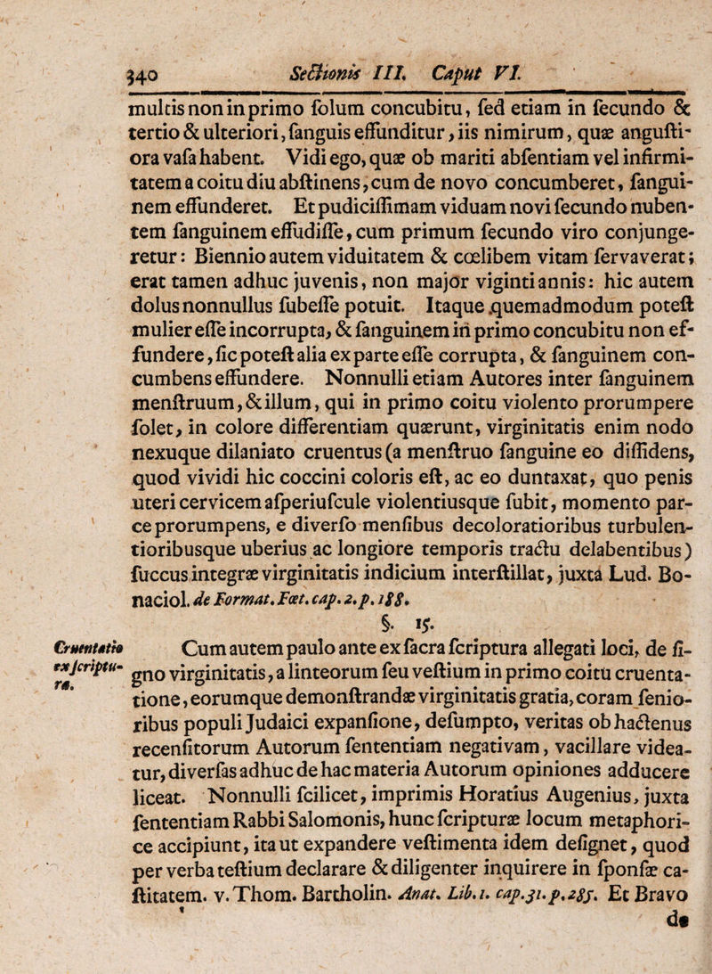 CruettUth exjcriptu» ra. multis non in primo folum concubitu, fed etiam in fecundo & tertio & ulteriori, fanguis effunditur, iis nimirum, qux anguftr ora vafa habent. Vidi ego, quae ob mariti abfentiam vel infirmi¬ tatem a coitu diu abftinens, cum de novo concumberet, fangui- nem effunderet. Et pudiciffimam viduam novi fecundo nuben¬ tem fanguinemeffudiire,cum primum fecundo viro conjunge¬ retur: Biennio autem viduitatem & coelibem vitam fervaverat; erat tamen adhuc juvenis, non major vigintiannis: hic autem dolus nonnullus fubelfe potuit. Itaque .quemadmodum poteft mulier effe incorrupta, & fanguinemiii primo concubitu non ef¬ fundere, fic poteft alia ex parte effe corrupta, & fanguinem con¬ cumbens effundere. Nonnulli etiam Autores inter fanguinem menftruum,&illum, qui in primo coitu violento prorumpere folet, in colore differentiam quaerunt, virginitatis enim nodo nexuque dilaniato cruentus (a menftruo fanguine eo diffidens, quod vividi hic coccini coloris eft, ac eo duntaxat, quo penis uteri cervicem afjDeriufcule violentiusque fubit, momento par¬ ce prorumpens, e diverfo menfibus decoloratioribus turbulen- tioribusque uberius ac longiore temporis tradu delabentibus) fuccus integrae virginitatis indicium interftillat, juxta Lud. Bo- naciol. de Eormat. Foet, §* ij. Cum autem paulo ante ex facrafcriptura allegati loci, de li¬ gno virginitatis, a linteorum feu veftium in primo coitu cruenta¬ tione , eorumque demonftrandae virginitatis gratia, coram fenio- ribus populi Judaici expanlione, defumpto, veritas obhadenus recenfitorum Autorum fententiam negativam, vacillare videa¬ tur, diverfasadhhc de hac materia Autorum opiniones adducere liceat. Nonnulli fcilicet, imprimis Horatius Augenius, juxta fententiam Rabbi Salomonis, huncfcripturae locum metaphori¬ ce accipiunt, ita ut expandere veftimenta idem defignet, quod per verba teftium declarare & diligenter inquirere in fponfx ca- ftitatem. v.Thom. Bartholin. Anat. Lib.i. Et Bravo f t