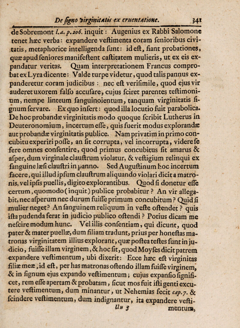 De figno y>irgmitMtis ex cruentAtioHC, J4i Ii ..... - ■».««. deSobremont La.p.206, inquit: Augenius ex Rabbi Salomone tenet haec A^^^erba: expandere veftimenta coram fenioribus civi¬ tatis, metaphorice intelligenda funt: ideft, fiant probationes, quae apud fenioresmanifeftent caftitatem mulieris, ut ex eis ex¬ pandatur veritas. Quam interpretationem Francus compro¬ bat ex Lyra dicente: Valde turpe videtur, quod talis pannus ex¬ panderetur coram judicibus : nec eft verifimile, quod ejus vir auderet uxorem falfo accufare, cujus fciret parentes teftimoni- um, nempe linteum fanguinoientum, tanquam virginitatis li¬ gnum fer vare. Ex quo infert: quod illa locutio fuit parabolica. De hoc probandae virginitatis modo quoque feribit Lutherus in Deuteronomium, incertum elTe, quis fuerit modus explorandae aut probandae virginitatis publice. Nam privarim in primo con¬ cubitu experiri pofle, an Iit corrupta, vel incorrupta, viderefe fere omnes confentire, quod primus concubitus Iit amarus & afper, dum virginale clauftrum violatur, &veftigium relinqui ex fanguine laefi clauftri in panno. Sed Auguftinum hoc incertum facere, qui illud ipfurn clauftrum aliquando violari dicit a matro¬ nis, vel ipfis puellis, digito explorantibus. Quod fi donetur efle certum, quomodo (inquit) publice probabitur ? An vir allega¬ bit, nec afperum nec durum fuifle primum concubitum? Quid 11 mulier neget? Anfanguinem reliquum in vefte oftendet ? quis ifta pudenda ferat in judicio publico oftendi ? Potius dicam me nefeire modum hunc. Vel illis confentiam, qui dicunt, quod pater & mater puellae, dum filiam tradunt, prius per honeftas ma¬ tronas virginitatem illius explorant, quae pofteateftes funt in ju¬ dicio , fuifle illam virginem, & hoc fit, quod Moyfes dicit patrem expandere veftimentum, ubi dixerit: Ecce haec eft virginitas filiaemeae,id eft, per has matronas oftendo illam fuifle virginem, & in fignum ejus expando veftimentum; cujus expanfiofignifi- cet, rem efle apertam & probatam, ficut mos luit ifti genti excu¬ tere veftimentum, dum minantur, ut Nehemias fecit cap.y. & fcindere veftimentum, dum indignantur, ita expandere vefti- ^^3 mentum,