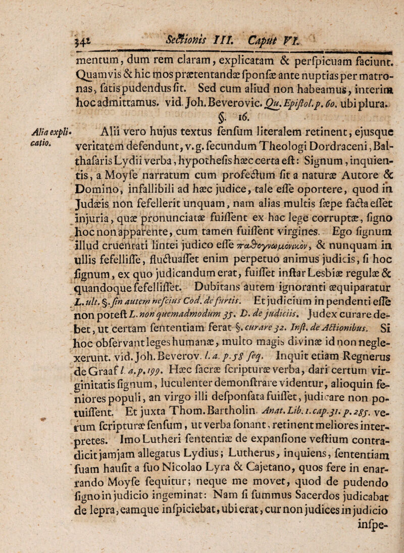 Alia expU catio^ j4t Seiimis IIL Caput fA mentum, dum rem claram, explicatam & perfpicuam faciunt! Quamvis & hic tpos praetentandas fponfae ante nuptias per matro¬ nas, fatis pudendus fit. Sed cum aliud non habeamus, interim hoc admittamus, vid. Joh. Bevero vic. EppLp, 6o. ubi plura. §. i6. . Alii vero hujus textus fenfum literalem retinent, ejusque veritatem defendunt, v.g. fecundum Theologi Dordraceni ,Bal- thafaris Lydii verba, hypothefis h^c certa eft: Signum, inquien- tis, a Moyfe narratum cum profeiium fit a naturae Autore & Domino, infallibili ad haec judice, tale efle oportere, quod ih Judaeis non fefellerit unquam, nam alias multis faepe fadaeflet injuria, quae pronunciatae fuiflent ex hac lege corruptae, figno hoc non apparente, cum tamen fuiflent virgines. Ego fignum illud cruentati lintei judico efle wctBoymfjLonx.ov y & nunquam ia ullis fefellifle, flufluaflet enim perpetuo animus judicis, fi hoc fignum, ex quo judicandum erat, fuiflet inftar Lesbiae regulae & quandoque fefellillet. Dubitans autem ignoranti aequiparatur L, ulu %.pn autem nefcius Cod, de furtis. Et judicium in pendenti efle non poceft non quemadmodum /). de judiciis^ Judex curare de¬ bet , Ut certam fententiam ferat §. curare Infl, de Asionibus. Si hoc obfervant leges humanae, multo magis di vinae id non negle¬ xerunt. vid.Joh.Beverov. La.p.ys feq. Inquit etiam Regnerus deGraaf / 4./. w. H^c facrae fcripturae verba, dari certum vir¬ ginitatis fignum, luculenterdemonftrarevidentur, alioquin fe- niorespopuli, an virgo illi defponfatafuilTet, judicare non po- tuiflent. Et juxta Thom.Bartholin. Anat,Lib.i.cap.yi,p,2Ss. ve¬ rum fcripturae fenfum, ut verba fonant, retinent meliores inter¬ pretes. ImoLutheri fententiae de expanfione veftium contra¬ dicit jam jam allegatus Lydius; Lutherus, inquiens, fententiam Tuam haufit a fuo Nicolao Lyra & Cajetano, quos fere in enar¬ rando Moyfe fequitur; neque me movet, quod de pudendo figno in judicio ingeminat: Nam fi fummus Sacerdos judicabat de lepra, eamque infpiciebat, ubi erat, cur non judices in judicio inlpe-