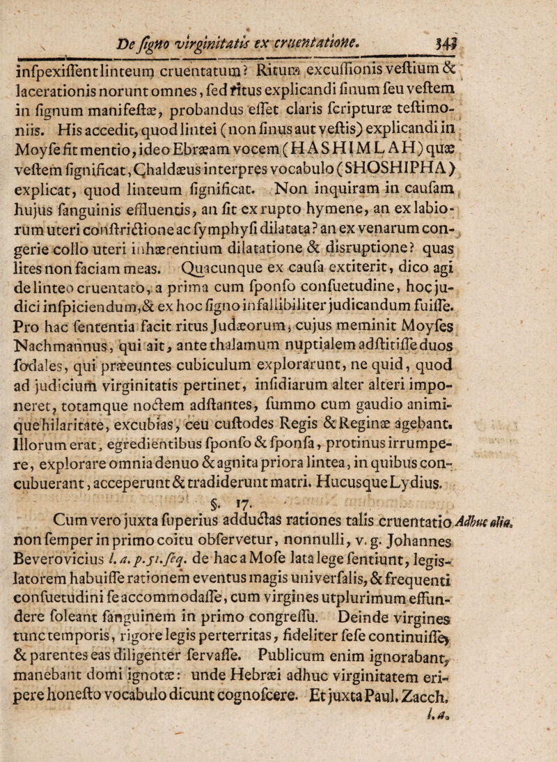 X De Jtgno 'vlrginltAtis ex eruentatloHe, 141 infpexiflentlinteum cruentatum^ Ritum excuffionisveftiumSc lacerationis norunt omnes, fed rftus explicandi linum feu veftem in lignum manifeflae^ probandus elTet claris feripturae teftimo- iiiis. His accedit, quod lintei (nonlinusaut veftis) explicandi in Moyfe fit mentio, ideo Ebra^am vocem ( HASHIMLAH) quae veftem lignificat, Qhaldaeus interpres vocabulo ( SHOSHIPHA ) explicat, quod linteum lignificat. Non inquiram in caufam hujus fanguinis effluends , an fit ex rupto hymene, an ex labio¬ rum uteri conftriflione ac fymphyli dilatata ? an ex venarum con-, gerie collo uteri inhaerentium dilatatione & disruptione? quas lites non faciam meas. Quacunque ex caufa extiterit, dico agi de linteo cruentato,: a prima cum fponfo confuetudine, hoc ju¬ dici infpiciendum,& ex hoc ligno infalUbiliter judicandum fuifle. Pro hac fententia facit ritus Judaeorum i cujus meminit Moyfes Nachmannus, qui ait, antethalamum nuptialemadftitilTeduos fadales, qui praeeuntes cubiculum explorarunt, ne quid, quod ad judiciurti virginitatis pertinet, infidiarum alter alteri impo¬ neret, totamque noclem adftantes, fummo cum gaudio animi- quehilaritate, excubias, ceu cuftodes Regis ScReginae agebant. Illorum erat, egredientibus fponfo & fponfa, protinus irrumpe¬ re, explorare omnia denuo & agnita priora lintea, in quibus con¬ cubuerant , acceperunt & tradiderunt matri. Hucusque Lydius. §. 17. > ; Cum vero juxta fuperius adductas rationes talis cruentatio alm non femper in primo coitu obfervetur, nonnulli, v. g. Johannes Beverovicius La.p.sufeq, de hacaMofe lata lege feiitiunt, legis-^ latorem habuifle rationem eventus magis univerfalis, & frequenti confuetudini feaccommodalle, cum virgines utplurimum effun¬ dere foleant fanguinem in primo congrelfu. Deinde virgines tunc temporis, rigore legis perterritas, fideliter fefe continuiflej & parentes eas diligenter fervalfe. Publicum enim ignorabant^ manebant domi ignotae: unde Hebraei adhuc virginitatem eri¬ pere honefto vocabulo dicunt cognofeere. Et juxta Paul Zacch, /*
