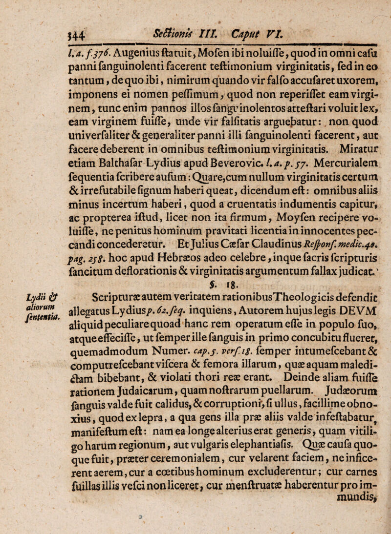 l Lydii aliorum fententia» J44 SeBionU III. Caput VI. l. a. /Augemus ftatuit > Mofen ibi noluifle, quod in omni cafu pannifanguinolentifacerent teftimonium virginitatis, fedineo tantum, de quo ibi, nimirum quando vir falfo accufaret uxorem, imponens ei nomen peffimum, quod non reperiffet eam virgi¬ nem, tunc enim pannos illos fanguinolentosatteftari voluit lex, eam virginem fuifle, unde vir falfitatis arguej^atur:. non quod univerfaliter& generaliter panni illi fanguinolenti facerent, aut facere deberent in omnibus teftimonium virginitatis. Miratur etiam Balthafar Lydius apud Beverovic, l.a.p^jy. Mercurialem fequentia fcribere aufum: Quare,cum nullum virginitatis certum & irrefutabile fignum haberi queat, dicendum eft: omnibus aliis minus incertum haben, quod a cruentatis indumentis capitur, ac propterea iftud, licet non ita firmum, Moyfen recipere vo- luifle, ne penitus hominum pravitati licentia in innocentes pec¬ candi concederetur. Et Julius Caefar Claudinus Rejponf. medic,^^. pag. 2jS. hoc apud Hebraeos adeo celebre,inquefacrisfcripturis fancitum deflorationis & virginitatis argumentum fallax judicat. ' i8. Scripturae autem veritatem rationibusTheoIogIcis defendit allegatus Lydius/. inquiens,Autorem hujus legis DEVM aliquid peculiare quoad hanc rem operatum efle in populo fuo, atque effecilTe, utfemper illefanguis in primo concubitu flueret, quemadmodum Numer. c4p,j. verfig. femper intumefcebant& computrefcebantvifcera & femora illarum, quae aquam maledi¬ ctam bibebant, & violati thori reae erant. Deinde aliam fuille rationem Judaicarum, quam noftrarum puellarum. Judaeorum fanguis valde fuit calidus, & corruptioni*, fi ullus, facillime obno¬ xius, quod ex lepra, a qua gens illa prae aliis valde infeftabatur^ manifeftum eft: nam ea longe alterius erat generis, quam vitili¬ go harum regionum, aut vulgaris elephantiafis. Qu« caufa quo¬ que fuit, praeter ceremonialem, cur velarent faciem, ne infice¬ rent aerem, cur a coetibus hominum excluderentur; cur carnes fuillas illis vefci non liceret, cur menftruatae haberentur pro im- mundisi