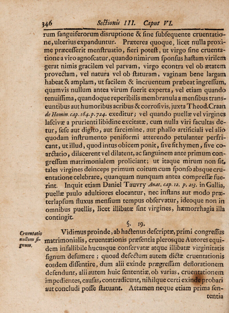 j4^ SeBlonk 111, Caput VI, rum fanguiferorum disruptione & line fubfequente cruentatio¬ ne, ulterius expanduntur. Praeterea quoque, licet nulla proxi¬ me praeceflerit menftruatio, fieri poteft, ut virgo fine cruenta¬ tione a viro agnofcatur, quando nimirum fponfus haftam virilem gerat nimis gracilem vel parvam, virgo econtra vel ob aetatem proveniam, vel natura velob flaturam, vaginam bene largam habeat& amplam, ut facilem & incruentum praebeat ingreflum, quamvis nullum antea virum fuerit experta, vel etiam quando tenuiffima, quandoque reperibilis membranula a menfibus trans¬ euntibus aut humoribus acribus & corrofi vis, juxta Theod.Craati deHomm.cap.it)4,p,y24, exeditur,* vel quando puellae vel virgines lafcivae a prurienti libidine excitatae, cum nulla viri facultas de¬ tur, fefe aut digito, aut farcimine, aut phallo artificiali vel alio quodam inftrumento peniformi atterendo petulanter perfri¬ cant, ut illud, quod intus obicem ponit, fivefithymen, five co- ardacio, dilacerent vel dilatent, ac fanguinem ante primum con- greflum matrimonialem proliciant; ut itaque mirum non fit, tales virgines deinceps primum coitum cum fponlb absque cru¬ entatione celebrare, quanquam nunquam antea comprellae fue¬ rint. Inquit etiam Daniel Tauvry Anat. cap. 12, /. 21^, in Gallia, puellae paulo adultiores elocantur, nec inflans aut modo prx- terlapfum fluxus menfium tempus obfervatur, ideoque non in omnibus puellis, licet illibatae fint virgines, haemorrhagia illa contingit. S. 19. Crurnmw Vidimus proinde, ab hadenus defcriptae, primi congrefliis nuUumfi- matrimonialis, cruentationis pr^fentia plerosque Autores equi- gnum, infallibile hucusque confervatae atque illibatae virginitatis fignum defumere ; quoad defedum autem didte cruentationis eosdem diflentire, dum alii exinde praegreflam deflorationem defendunt, alii autem huic fententiae, ob varias, Crueiji|ationem impedientes, caufas, contradicunt, nihilque certi exinde probari aut concludi pofle ftatuant. Attamen neque etiam prima fen- tentia
