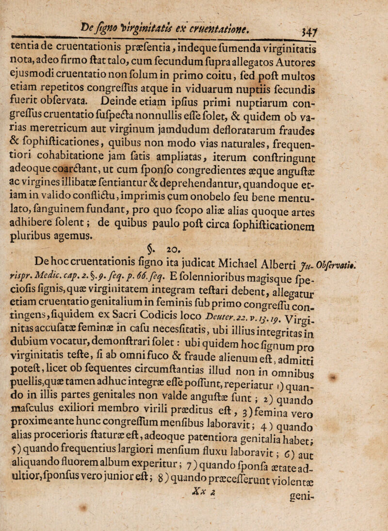 T)eJtgno 'titrgmitails ex cruentatione. f4.y tentiade cruentationis prsefentia>indequefumenda virginitatis nota, adeo firmo ftat talo, cum fecundum fupra allegatos Autores ejusmodi cruentatio non folum in primo coitu, fed poft multos etiam repetitos congreflus atque in viduarum nuptiis fecundis fuerit obfervata. Deinde etiam ipfius primi nuptiarum con¬ greflus cruentatio fulpecila nonnullis efle folet, & quidem ob va¬ rias meretricum aut virginum jamdudum defloratarum fraudes & Ibphiflicationes, quibus non modo vias naturales, frequen- tiori cohabitatione jam fatis ampliatas, iterum conftringunt adeoquecoarflant, ut cum Iponlb congredientes aeque anguftae ac virgines illibatx fentiantur & deprehendantur, quandoque et¬ iam in valido confli<fi:u, imprimis cum onobelo feu bene mentu¬ lato, fanguinemfundant, pro quo fcopo aliae alias quoque artes adhibere folent; de quibus paulo poft circa fophifticationem pluribus agemus. §. 20. De hoc cruentationis figno ita judicat Michael Alberti fa- Ohfi rispr. Medie, cap. z. %.p.feq.p. 66.feq. E folennioribus magisque fpe- ciofisfignis,quae virginitatem integram teftari debent, allegatur etiam cruentatio genitalium in feminis fub primo congreflu con- tingens,fiquidem ex Sacri Codicis loco Deuter.zz. v.ip.ip. Virgi nitasaccufatx feminae in cafu necesfitatis, ubi illius integritas in dubium vocatur, demonftrari folet: ubi quidem hoc fignum pro virginitatis tefte, fi ab omni fuco & fraude alienum eft, admitti poteft, licet ob fequentes circumflandas illud non in omnibus puellis,quae tamen adhuc integrae efle poflunt, reperiatur .) quan¬ do in illis partes genitales non valde anguftae funt; i) quando mafculus exiliori membro virili praeditus eft, 3)femina vero proxime ante hunc congreflum menfibus laboravit; 4) quando alias procerioris flaturae eft, adeoque patentiora genitaliahabef 5) quando frequentius largiori menfium fluxu laboravit; 6) aut aliquando fluorem album experitur; 7) quando fponfa aetate ad ultior,fponfus vero junior eft; 8 ) quando prxcelTerunt violenti - - geni-