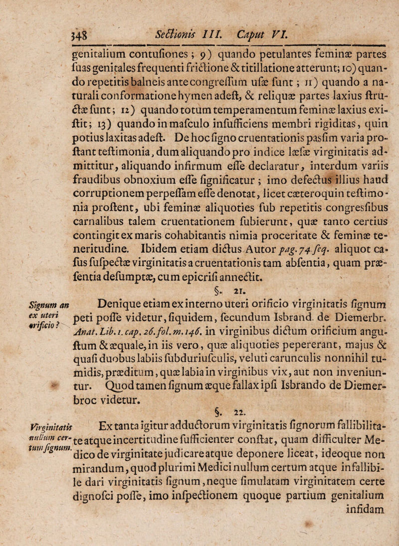 genitalium contufiones; 9) quando petulantes feminae partes fuas genitales frequenti fridione & titillatione atterunt; 10) quan¬ do repetitis balneis anteeo ngrefllim ufae funt; ii) quando a na¬ turali conformatione hymenadeft^ & reliquae partes laxius ftru- flaefunt; u) quando totum temperamentum feminae laxius exi- ftit; 13) quando inmafculo infufficiens membri rigiditas, quin potius laxitas adeft. De hoc figno cruentationis pasfim varia pro¬ flant teftimonia, dum aliquando pro indice laefae virginitatis ad¬ mittitur, aliquando infirmum efle declaratur, interdum variis fraudibus obnoxium effe fignificatur ; imo defedus illius haud corruptionem perpeflam effe denotat, licet caeteroquin teftimo - pia proflent, ubi feminae aliquoties fub repetitis congresfibus carnalibus talem cruentationem fubierunt, quae tanto certius contingit ex maris cohabitantis nimia proceritate & feminae te¬ neritudine. Ibidem etiam dicSlus Autor aliquot ca- fusfufpeclae virginitatis a cruentationis tam abfentia, quam prae- fentia defumptae, cum epicrifi annedit. §• 21. Signum an ex uteri orificio t Denique etiam ex interno Uteri orificio virginitatis %num peti pofTe videtur,fiquidem, fecundum Isbrand. de Diemerbr. Anat,Lib,i.cap,26.foLma46, in virginibus didum orificium angu- flumScaequale,in iis vero, quae aliquoties pepererant, majus & quafi duobus labiis fubduriufculisjveluti carunculis nonnihil tu¬ midis, praeditum, quae labia in virginibus vix, aut non inveniun¬ tur. Quod tamen fignum aeque fallax ipfi Isbrando de Diemer- broc videtur. §. 22. Virginitatis ^ Ex taiitaigituraddudorum virginitatis fignorum fallibilita- te atque incertitiidinefufficienter conflat, quam difficulter Me- de virginitate judicare atque deponere liceat, ideoque non mirandum, quod plurimi Medici nullum certum atque infallibi¬ le dari virginitatis fignum,neque fimulatam virginitatem certe dignofei pofTe, imo infpedionem quoque partium genitalium infidam
