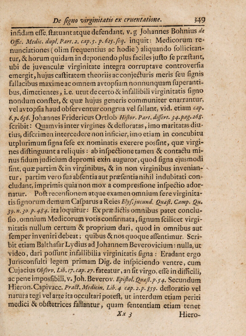 infidam efle, ftacuant atque defendant, v.g Johannes Bohnius^^ Offic, Medtc, diipl.Part,2. cap,j,p.62y,feq, inquit: Medicorum re- nunciationes(olim frequentius ac hodie) aliquando follicitan- tur, & horum quidam in deponendo plus faciles jufto fe prasftanr, ubi de juvenculae virginitate integra corruptave controverfia emergit, hujus caftitatem theoriis acconjefluris meris feu fignis fallacibus maxime ac omnem avtopfiam nonnunquam fuperanti- buSj dimetientesi. e. utut de certo & infallibili virginitatis figno nondum conflet, & quae hujus generis communiter enarrantur, vel avtoplia haud obferventur congrua vel fallant, vid. etiam cap. 6,p. Johannes Fridericus Ortlob Hiftor, Part, dtjfert. fcribit • Quamvis inter virgines & defloratas, imo maritatas diu¬ tius, difcrimen intercedere non inficier, imo etiam in concubitu utplurimum ligna fefe ex nominatis exerere posfint^ qu^ virgi¬ nes diftinguunt a reliquis : abinfpeftione tamen & conta^lu mi¬ nus fidum judicium depromi exin auguror, quod ligna ejusmodi lint,quaepartim&iii virgmibus, & in non virginibus invenian-^^ tur, partim vero fua ablentia aut prsefentia nihil indubitati con¬ cludant, imprimis quia non mox a compresllone inlpedio ador*» natur. Poli recenfionem atque examen omnium fere virginita¬ tis fignorum demum Calparus a Reies Elyf,jucund. Camp, Qtu Sp.n.qo.p,4Sd^ italoquifur: Ex praediolis omnibus patet conclu- lio, omnium Medicorum votis confirmata, fignum Icilicet virgi¬ nitatis nullum certum & proprium dari, quod in omnibus aut femper inveniri debeat; quibus & nos quoque alTentimur. Scri¬ bit etiam Balthafar Lydius ad JohannemBevero vicium: nulla, uc video, dari poflunt infallibilia virginitatis figna : Eradant ergo Jurisconfulti legem primam Dig.de infpiciendo ventre, cum Cujacius obferv, /7. 27. fateatur, an fit virgo, efie in difficili, acpeneimposfibili,v.Joh.Beverov. EpiflolQu^ft.p.yq., Secundum \A\QCOiL\,Q,%^\y2iZC, P^a5f, Medtcin. Lih.q. cap. 2,p, Sjq, defloratio vel natura tegi vel arte ita occultari potell, ut interdum etiam periti medici &obftetrices fallantur, quam fententiam etiam tener